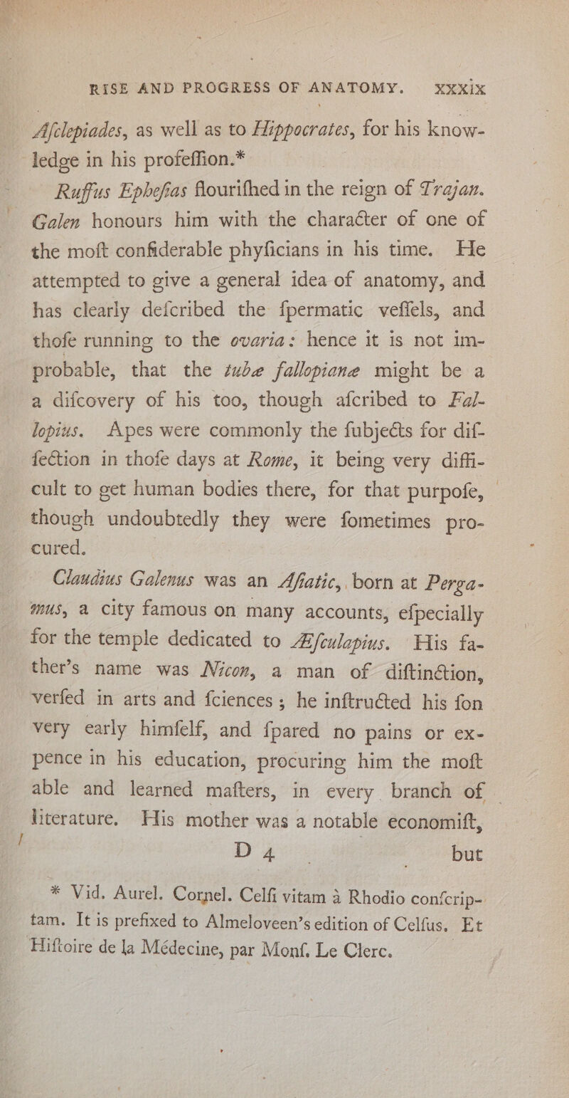 Afelopiades, as well as to Hippocrates, for his know- - ledge in his profeffion.* Ruffus Ephefias flourtfhed in the reign of Trajan. Galen honours him with the charaéter of one of the moft confiderable phyficians in his time. He attempted to give a general idea of anatomy, and has clearly defcribed the fpermatic veffels, and thofe running to the ovaria: hence it is not im- probable, that the éube fallopiane might be a a difcovery of his too, though afcribed to Fa/- lopius. Apes were commonly the fubjects for dif- fection in thofe days at Rome, it being very diffi- cult to get human bodies there, for that purpofe, though undoubtedly they were fometimes pro- cured, Claudius Galenus was an Afatic, born at Perga- mus, a city famous on many accounts, -efpecially for the temple dedicated to Afeulapius. His fa- ther’s name was Nicon, a man of diftinétion, verfed in arts and fciences; he inftruéted his fon very early himfelf, and fpared no pains or ex- pence in his education, procuring him the moft able and learned mafters, in every branch of — literature. His mother was a notable economift, DY ae , but * Vid. Aurel. Cornel. Celfi vitam 4 Rhodio confcrip- tam. It is prefixed to Almeloveen’s edition of Celfus. Et ‘Hiftoire de la Médecine, par Monf, Le Clerc.