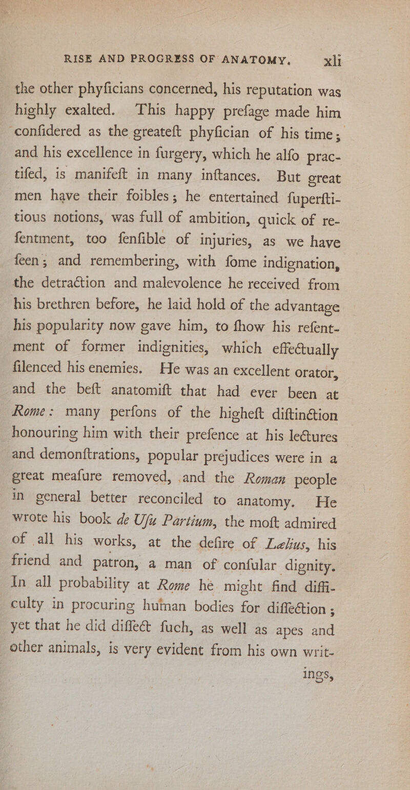 the other phyficians concerned, his reputation was highly exalted. This happy prefage made him confidered as the greateft phyfician of his time; and his excellence in furgery, which he alfo prac- tifed, is manifeft in many inftances. But oreat ‘men have their foibles; he entertained fupertfti- tious notions, was full of ambition, quick of re- fentment, too fenfible of injuries, as we have feen; and remembering, with fome indignation, the detraction and malevolence he received from his brethren before, he laid hold of the advantage his popularity now gave him, to fhow his refent- ment of former indignities, which effectually filenced his enemies. He was an excellent orator, and the beft anatomift that had ever been at Rome: many perfons of the higheft diftin@ion honouring him with their prefence at his leGures and demonftrations, popular prejudices were in a great meafure removed, and the Roman people in general better reconciled to anatomy. He wrote his book de Ufu Partium, the mott admired Dr all His works, at the defire of Lelus, his friend and patron, a man of confular dignity. In all probability at Rome he might find diffi- culty in procuring human bodies for diffeétion ; yet that he did diffe fuch, as well as apes and other animals, is very evident from his own writ- ings,