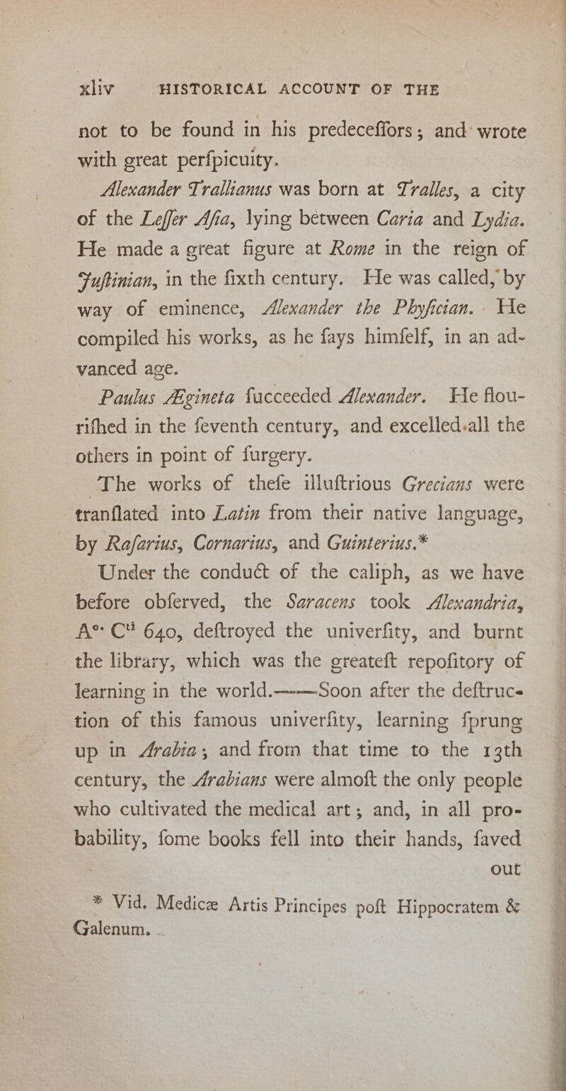 not to be found in his predeceffors; and’ wrote with great perfpicuity. Alexander Traliianus was born at Tralles, a city of the Lefer Afia, lying between Caria and Lydia. He made a great figure at Rome in the reign of Fuptinian, in the fixth century. He was called, by way of eminence, Alexander the Phyfician. He compiled his works, as he fays himfelf, in an ad- vanced age. | Paulus Aégineta facceeded Alexander. He flou- rifhed in the feventh century, and excelled.all the others in point of furgery. The works of thefe illuftrious Grecians were tranflated into Latin from their native language, by Rafarius, Cornarius, and Guinterius.* Under the conduct of the caliph, as we have before obferved, the Saracens took Alexandria, As C 640, deftroyed the univerfity, and burnt the library, which was the greateft repofitory of learning in the world.—-—Soon after the deftrucs tion of this famous univerfity, learning fprung up in Arabia; and from that time to the 13th century, the Arabians were almoft the only people who cultivated the medical art; and, in all pro- bability, fome books fell into their hands, faved out * Vid. Medic Artis Principes poft Hippocratem &amp; Galenum.