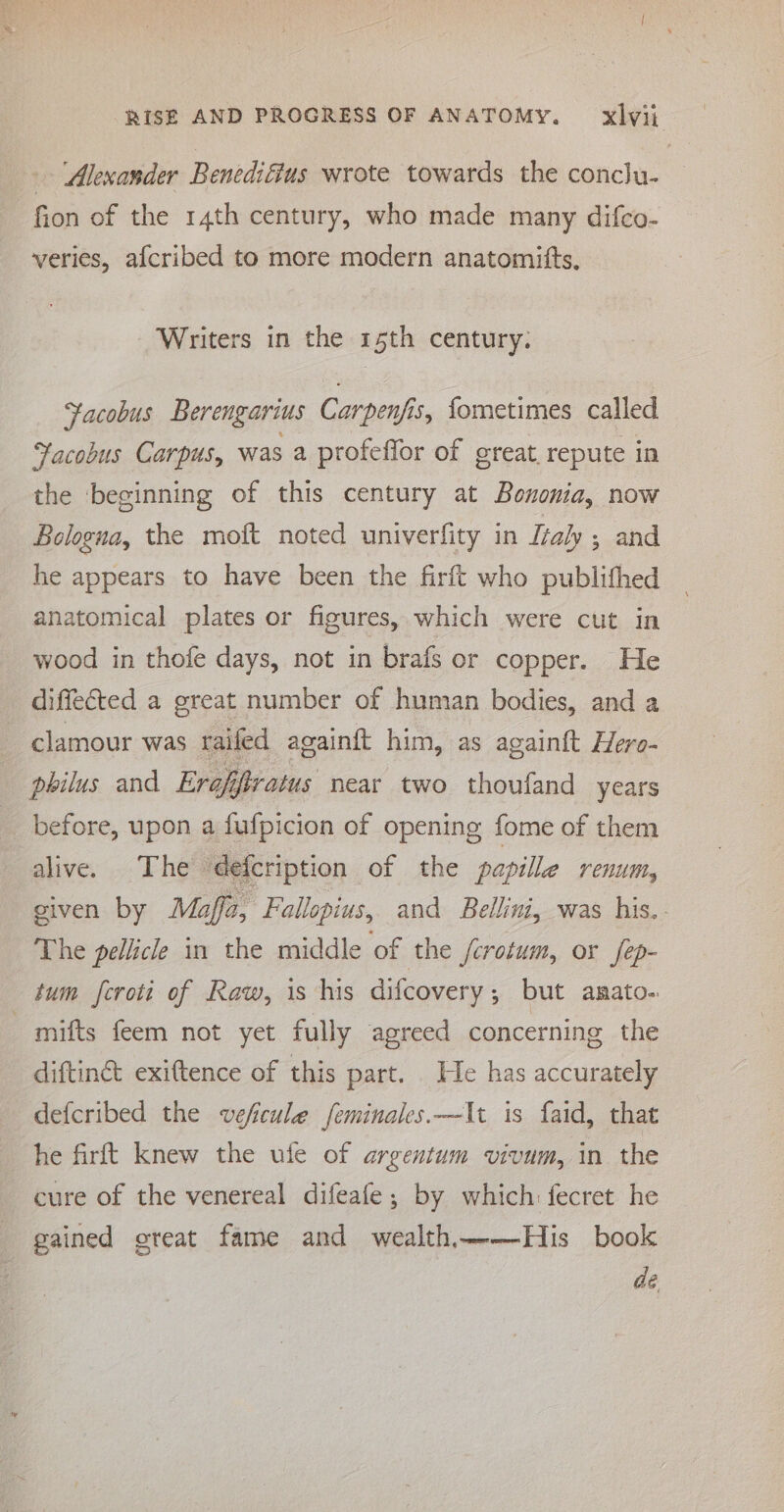 ‘Alexander Benediffus wrote towards the conclu- fion of the 14th century, who made many difco- veries, afcribed to more modern anatomitts, Writers in the 15th century. Facobus Berengarius Carpenfis, fometimes called Facobus Carpus, was a profeffor of great, repute in the beginning of this century at Bononia, now Bologna, the moft noted univerfity in Italy ; and he appears to have been the firft who publithed anatomical plates or figures, which were cut in wood in thofe days, not in brafs or copper. He diffected a great number of human bodies, and a clamour was raifed againft him, as againft Hero- philus and Erafifratus near two thoufand years before, upon a fufpicion of opening fome of them alive. The ‘defcription of the papillae Venu, siven by Maff2, Fallopius, and Bellini, was his. The pellicle in the middle of the /crotum, or fep- tum fcroti of Raw, is his difcovery,; but anato- _ mifts feem not yet fully agreed concerning the diftin&amp; exittence of this part. He has accurately defcribed the veficule feminales.—It is faid, that he firft knew the ufe of argentum vivum, in the cure of the venereal difeafe; by which: fecret he gained creat fame and wealth——His book dé