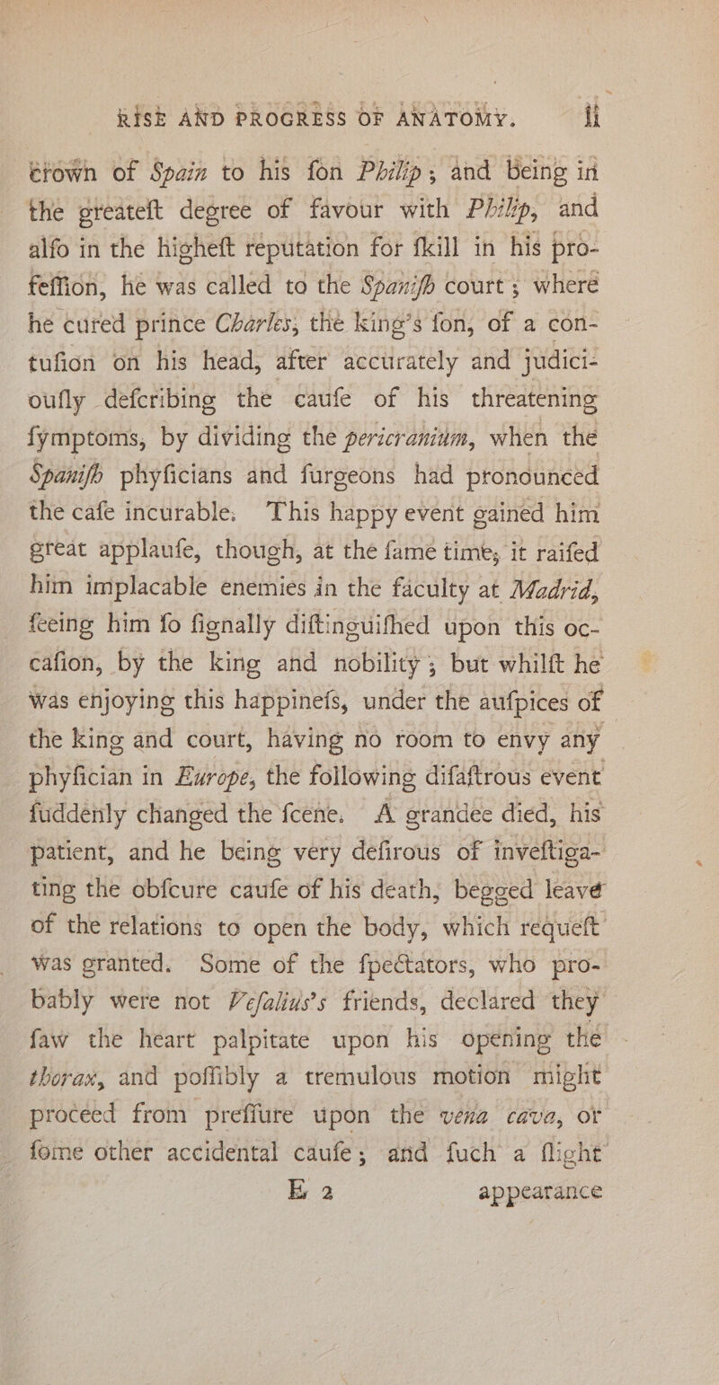 étown of Spain to his fon Philip; and Being in the greateft degree of favour with Philp, and alfo in the higheft reputation for fkill in his pro- feffion, he was called to the Spanifh court ; where he cured prince Charles, the king’s fon, of a con- tufion on his head, after accurately and judici- oufly defcribing the caufe of his threatening fymptoms, by dividing the pericraninm, when the Spanifo phyficians and furgeons had pronounced the cafe incurable: This happy event gained him great applaufe, though, at the fame time; it raifed him implacable enemies in the faculty at Madrid, feeing him fo fignally diftinguifhed upon this oc- cafion, by the king and nobility; but whilft he was enjoying this happinefs, under the aufpices of _ the king and court, having no room to envy any | phyfician in Europe, the following difaftrous event fuddenly changed the fcene. A grandee died, his patient, and he being very defirous of inveftiga- ting the obfcure caufe of his death, begged leave of the relations to open the body, which requeft was granted. Some of the fpectators, who pro- bably were not Vefalius’s friends, declared they faw the heart palpitate upon his opening the thorax, and poffibly a tremulous motion might proceed from preffure upon the vena cava, of fome other accidental caufe; and fuch a flight