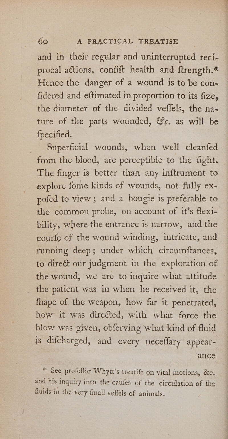 and in their regular and uninterrupted reci- procal actions, confift health and ftrength.* Hence the danger of a wound is to be con- fidered and eftimated in proportion to its fize, the diameter of the divided veffels, the na- ture of the parts wounded, Sc, as will be fpecified. _ Superficial wounds, when well cleanfed from the blood, are perceptible to the fight. ‘The finger is better than any inftrument to explore fome kinds of wounds, not fully ex- pofed to view; and a bougie is preferable to the common probe, on account of it’s flex1- bility, where the entrance is narrow, and the courfe of the wound winding, intricate, and running deep; under which circumftances, to direét our judgment in the exploration of the wound, we are to inquire what attitude the patient was in when he received it, the fhape of the weapon, how far it penetrated, how it was directed, with what force the blow was given, obferving what kind of fluid is difcharged, and every neceffary appear- | | ance * See profeflor Whytt’s treatife on vital motions, &amp;c, and his inquiry into the caufes of the circulation of the fluids in the very {mall veffels of animals.