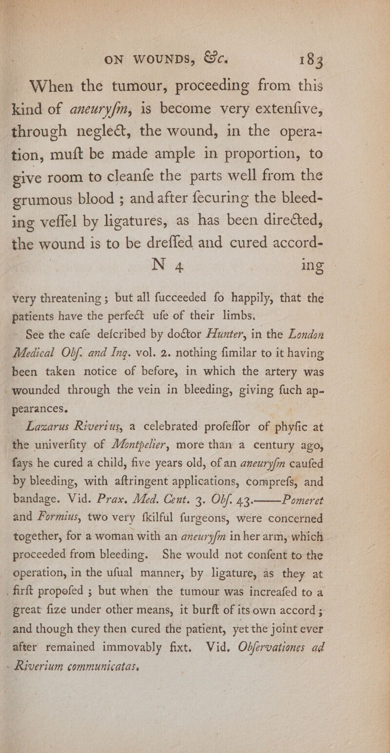 When the tumour, proceeding from this kind of aneury/m, is become very extenfive, through neglect, the wound, in the opera- tion, muft be made ample in proportion, to give room to cleanfe the parts well from the erumous blood ; and after fecuring the bleed- ing veffel by ligatures, as has been dire¢ted, the wound 1 is to be drefled and cured scree N 4 | Ing - very threatening ; but all fucceeded fo happily, that the patients have the perfect ufe of their limbs. - See the cafe defcribed by dogtor Hunter, in the London Medical Obf. and Ing. vol. 2. nothing fimilar to it having been taken notice of before, in which the artery was wounded through the vein in bleeding, giving fuch ap- pearances. : : Lazarus Riverius, a celebrated profeflor of phyfic at the univerfity of Montpelier, more than a century ago, fays he cured a child, five years old, of an aneury/m caufed by bleeding, with aftringent applications, comprefs, and bandage. Vid. Prax. Mded. Cent. 3. Obf. 43. Pomeret and Formius, two very {kilful furgeons, were concerned together, for a woman with an aneuryfm inher arm, which - proceeded from bleeding. She would not confent to the operation, in the ufual manner, by ligature, as they at _firft propofed ; but when the tumour was increafed to a great fize under other means, it burft of i its own accord 5 and though they then cured the patient, yet the joint ever after remained immovably fixt. Vid. Obfervationes ad . Riverium communicatas.