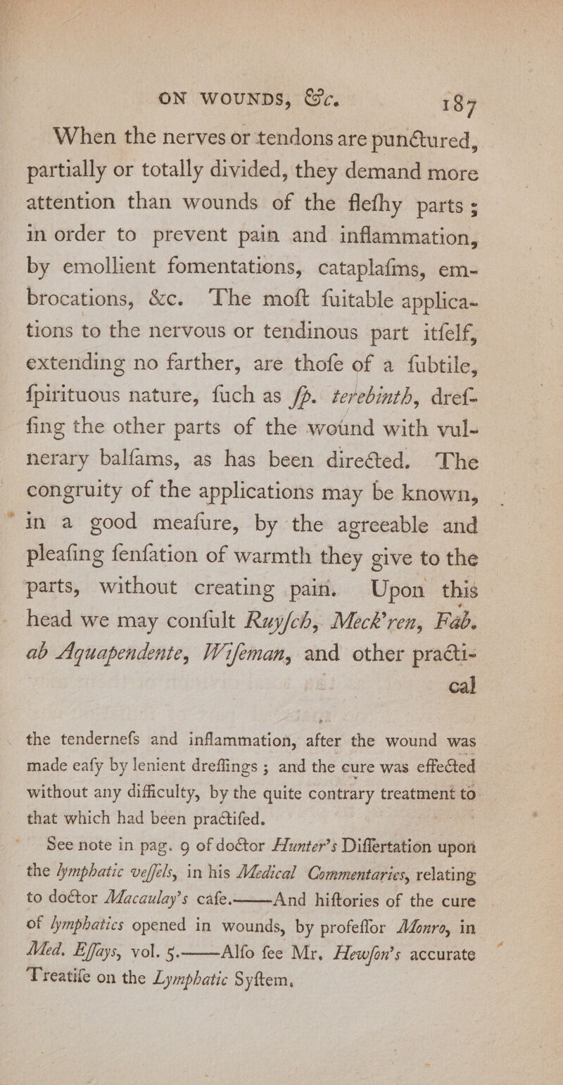 oS ON wouNpns, &amp;c. 187 When the nerves or tendons are pun@tured, _ partially or totally divided, they demand more attention than wounds of the flefhy parts ; in order to prevent pain and inflammation, by emollient fomentations, cataplafms, em- brocations, &amp;c. The mot fuitable applica~ tions to the nervous or tendinous part itfelf, extending no farther, are thofe of a fubtile, {pirituous nature, fuch as fp. terebinth, dref- fing the other parts of the wound with vul- nerary balfams, as has been dire@ed. The congruity of the applications may be known, in a good meafure, by the agreeable and pleafing fenfation of warmth they give to the parts, without creating pain. Upon this head we may confult Ruy/ch, Meck’ren, Fab. ab Aquapendente, Wifeman, and other practi- . cal _ the tendernefs and inflammation, after the wound was made eafy by lenient dreffings ; and the cure was effected without any difficulty, by the quite contrary treatment to that which had been practifed. se See note in pag. 9 of doctor Hunter’s Differtation upon the lymphatic veffels, in his Medical Commentaries, relating to doétor Macaulay’s cafe. And hiftories of the cure | of lymphatics opened in wounds, by profeflor AZonro, in Med, Effays, vol. §. Alfo fee Mr, Hew/on’s accurate Treatife on the Lymphatic Syftem,