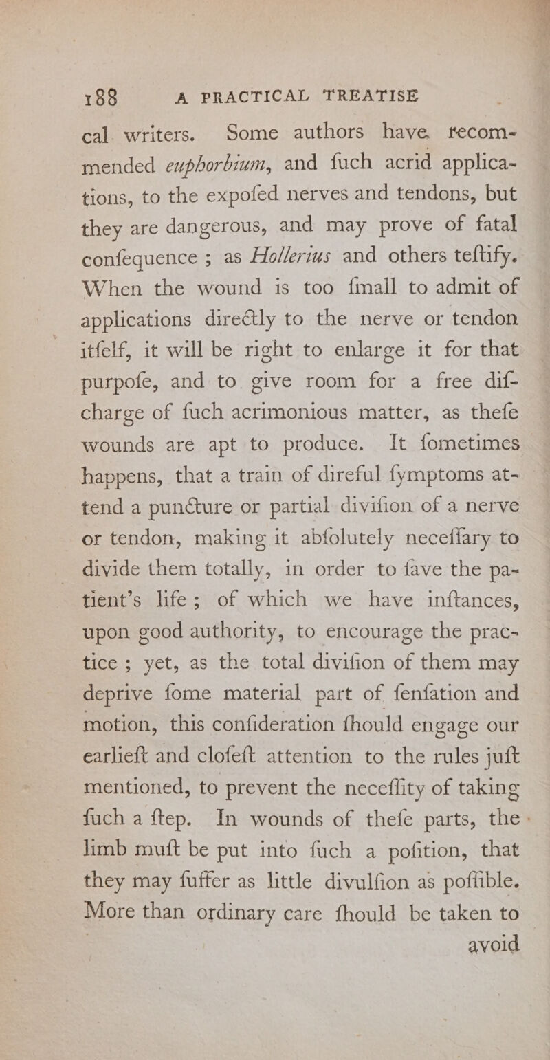 cal. writers. Some authors have recom- mended euphorbium, and fuch acrid applica- tions, to the expofed nerves and tendons, but they are dangerous, and may prove of fatal confequence ; as Hollerius and others teftify. When the wound is too {mall to admit of applications directly to the nerve or tendon itfelf, it will be right to enlarge it for that purpofe, and to give room for a free dif- charge of fuch acrimonious matter, as thefe wounds are apt to produce. It fometimes— happens, that a train of direful fymptoms at~ tend a puncture or partial divifion of a nerve or tendon, making it abfolutely necedflary to divide them totally, in order to fave the pa- tient’s life; of which we have inftances, upon good authority, to encourage the prac- tice ; yet, as the total divifion of them may deprive fome material part of fenfation and - motion, this confideration thould engage our earlieft and clofeft attention to the rules juft mentioned, to prevent the neceflity of taking fuch a ftep. In wounds of thefe parts, the limb muft be put into fuch a pofition, that they may fuffer as little divulfion as poffible. More than ordinary care fhould be taken to | avoid