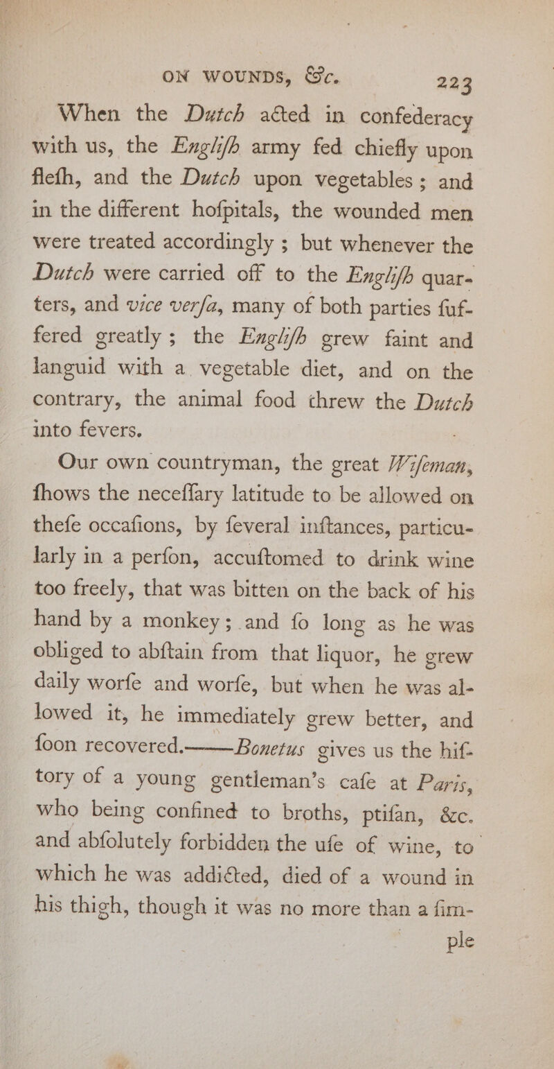 When the Dutch ated in confederacy with us, the Engli/h army fed chiefly upon flefh, and the Dutch upon vegetables ; and in the different hofpitals, the wounded men were treated accordingly ; but whenever the Dutch were carried off to the Enghfb quar- ters, and vice verfa, many of both parties fuf- fered greatly; the Englh/h grew faint and languid with a vegetable diet, and on the contrary, the animal food threw the Dutch into fevers. Our own countryman, the great Wi/eman, fhows the neceffary latitude to be allowed on thefe occafions, by feveral inftances, particu- larly in a perfon, accuftomed to drink wine too freely, that was bitten on the back of his hand by a monkey; and fo long as he was obliged to abftain from that liquor, he grew daily worfe and worfe, but when he was al- lowed it, he immediately grew better, and foon recovered.—_— Bonetus gives us the hif- tory of a young gentleman’s cafe at Paris, who being confined to broths, ptifan, &amp;c. and abfolutely forbidden the ufe of wine, to which he was addicted, died of a wound in his thigh, though it was no more than a fim- ple