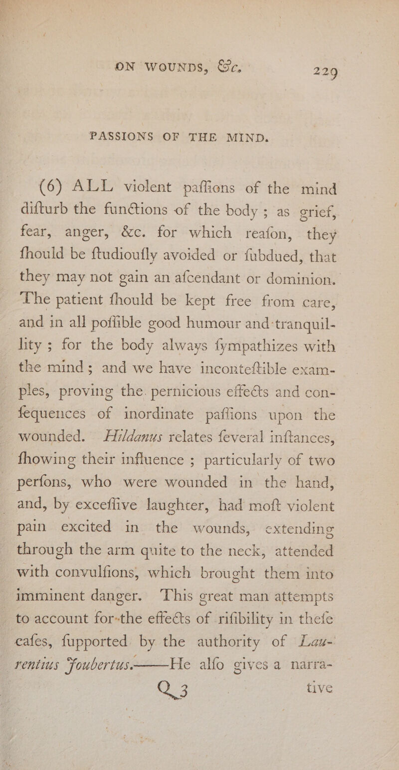 PASSIONS OF THE MIND. (6) ALL violent paflions of the mind difturb the fun@tions of the body ; as grief, fear, anger, &amp;c. for which reafon, they fhould be ftudioufly avoided or fubdued, that they may not gain an afcendant or dominion. The patient fhould be kept free from care, and in all poflible good humour and ‘tranquil- lity ; for the body always fympathizes with the mind; and we have inconteftible exam- ples, proving the. pernicious effets and con- fequences of inordinate paflions upon the _ wounded. Ay/danus relates feveral inftances, -fhowing their influence ; particularly of two perfons, who were wounded in the hand, and, by exceflive laughter, had moft violent pain excited in the wounds, extending through the arm quite to the neck, attended with convulfions; which brought them into imminent danger. ‘This great man attempts to account for-the effeats of rifibility in thefe cafes, fupported by the authority of Lau- He alfo gives a narra- 23 shal, tive _rentius “foubertus.