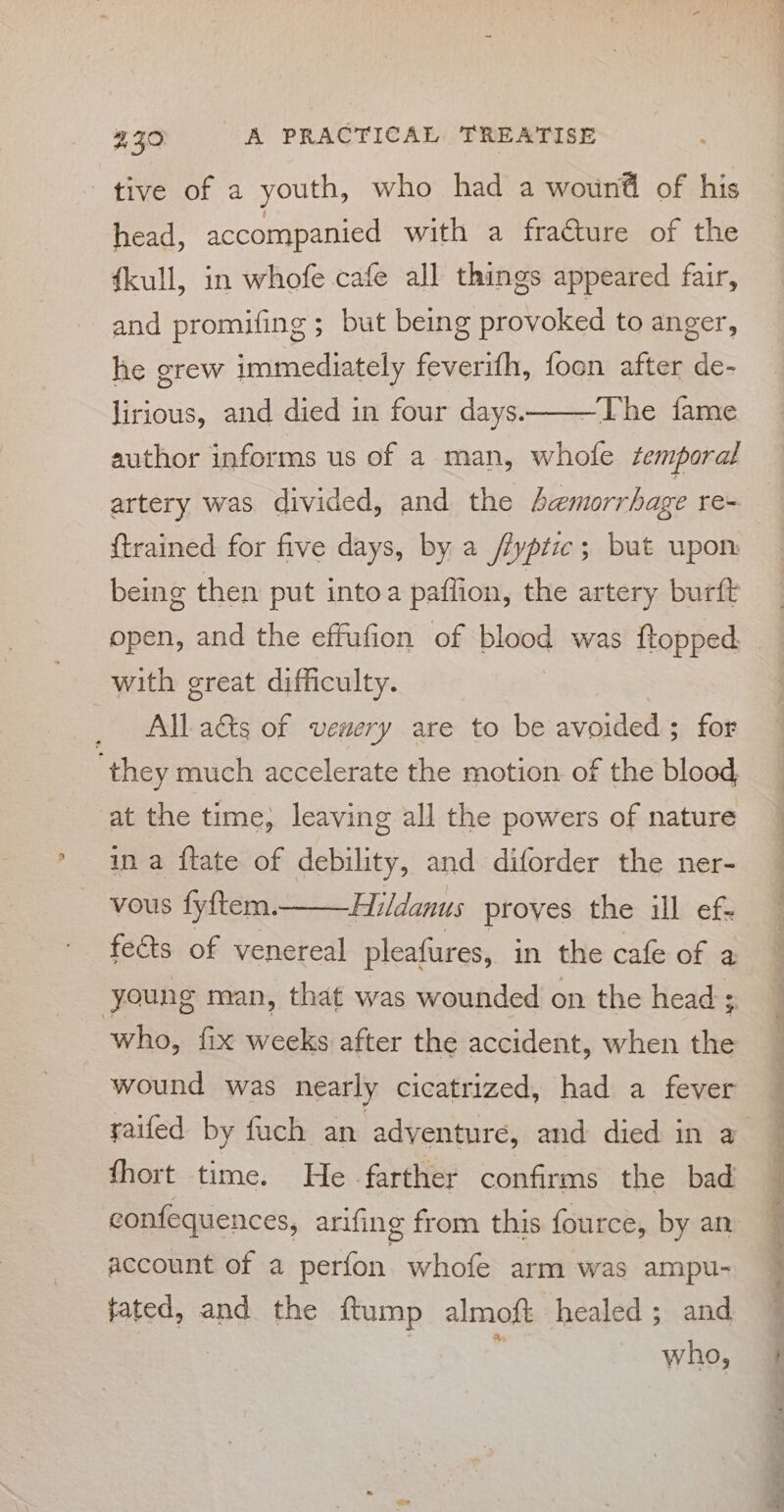 tive of a youth, who had a wound of his head, accompanied with a fraéture of the fkull, in whofe cafe all things appeared fair, and promifing ; but being provoked to anger, he grew immediately feverifh, foon after de- lirious, and died in four days———The fame author informs us of a man, whofe temporal artery was divided, and the Jemorrhage re- {trained for five days, by a /fyptze; but upom being then put intoa paflion, the artery burft with great difficulty. _ Albad&amp;ts of venery are to be avoided; for they much accelerate the motion. of the blood at the time, leaving all the powers of nature ina ftate of debility, and diforder the ner- vous fyftem. Hildanus proves the ill ef- fects of venereal pleafures, in the cafe of a young man, that was wounded on the head ; who, fix weeks after the accident, when the wound was nearly cicatrized, had a fever raifed by fuch an adventure, and died in a fhort time. He farther confirms the bad econfequences, arifing from this fource, by an account of a perfon whofe arm was ampu- tated, and the ftump almoft healed; and | | i. hal ee ee a a ee