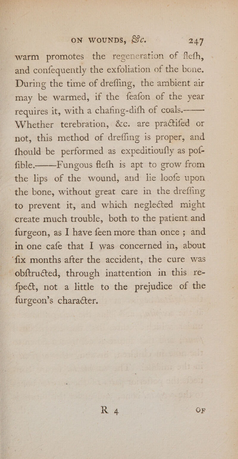 warm promotes the regeneration of flefh, and confequently the exfoliation of the bone. During the time of drefling, the ambient air may be warmed, if the feafon of the year requires it, with a chafing-difh of coals. Whether terebration, &amp;c. are practifed or not, this method of dreffing is proper, and fhould be performed as expeditioufly as pof- fible. the lips of the wound, and lie loofe upon Fungous fiefh is apt to grow from to prevent it, and which neglected might create much trouble, both to the patient. and furgeon, as I have feen more than once ; and in one cafe that I was concerned in, about obftructed, through inattention in this re- {fpect, not a little to the prejudice of the furgeon’s character.