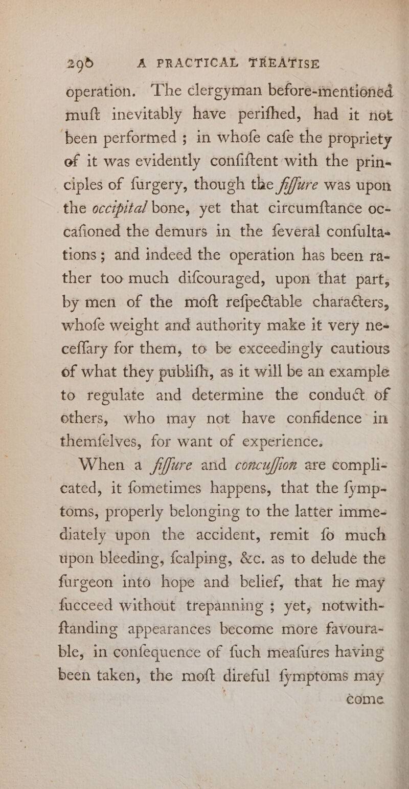 operation. The clergyman before-mentioned muft inevitably have perifhed, had it not ‘been performed ; in whofe cafe the propriety ef it was evidently confiftent with the prin- ciples of furgery, though the ffure was upon the occipital bone, yet that circumftance oc- cafioned the demurs in the feveral confulta- tions; and indeed the operation has been ra- ther too much difcouraged, upon that part, by men of the moft refpeCtable characters, whofe weight and authority make it very ne- ceffary for them, to be exceedingly cautious of what they pubhifh, as it will be an example to regulate and determine the conduct. of others, who may not have confidence in ~ themfelves, for want of experience. When a fffure and concuffion are compli- cated, it fometimes happens, that the fymp- toms, properly belonging to the latter imme- diately upon the accident, remit fo much upon bleeding, {calping, &amp;c. as to delude the furgeon into hope and belief, that he may fucceed without trepanning ; yet, notwith- ftanding appearances become more favoura- ble, in confequence of fuch meafures having been taken, the moft direful fymptoms may . | come