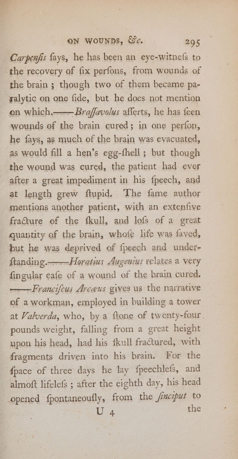 &gt; Se ON WoUNDS, We. 295 Carpenjis fays, he has been an eye-witnefs to the brain ; though two of them became pa- yalytic on one fide, but he does. not mention on which.———Braffavolus afferts, he has feen wounds of the brain cured; in one perfon, he fays, as much of the brain was evacuated, as would fill a hen’s egg-fheli ; but though after a great impediment in his fpeech, and at length grew ftupid. The fame author mentions another patient, with an extenfive fracture of the fkull, and lofs of a great quantity of the brain, whofe life was faved, but he was deprived of fpeech and under- ftanding.——-Horatius Augenius relates a very | ——Francifcus Arceus gives us the narrative of a workman, employed in building a tower at Valverda, who, by a ftone of twenty-four pounds weight, falling from a great height upon his head, had his fkull fractured, with fragments driven into his brain. For the. {pace of three days he lay {peechlefs, and almott lifelefs ; after the eighth day, his head a the