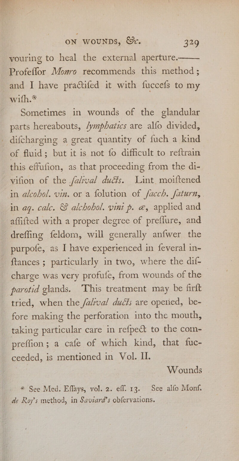 vouring to heal the external aperture. Profeffor Mozro recommends this method ; and I have practifed it with fuccefs to my with.* | Sometimes in wounds of the glandular parts hereabouts, lymphatics are alfo divided, _ difcharging a great quantity of fuch a kind of fluid; but it is not fo difficult to reftrain this effufion, as that proceeding from the di- vifion of the falival dudis. Lint. moiftened in alcohol. vin. or a folution of facch. faturn,. in ag. calc. &amp; alchohol. vini p. @, applied and affifted with a proper degree of preffure, and dreffing feldom, will generally anfwer the purpofe, as I have experienced in feveral in- {tances ; particularly in two, where the dif- charge was very profule, from wounds of the parotid glands. This treatment may be firft tried, when the /a/val duct; are opened, be- - fore making the perforation into the mouth, taking particular care in refpeét to the com- preffion; a cafe of which kind, that fuc- ceeded, is mentioned in Vol. IL. Wounds | * See Med. Effays, vol. 2. eff. 13, See alfo Monf. de Roy’s method, in Saviara’s obfervations.