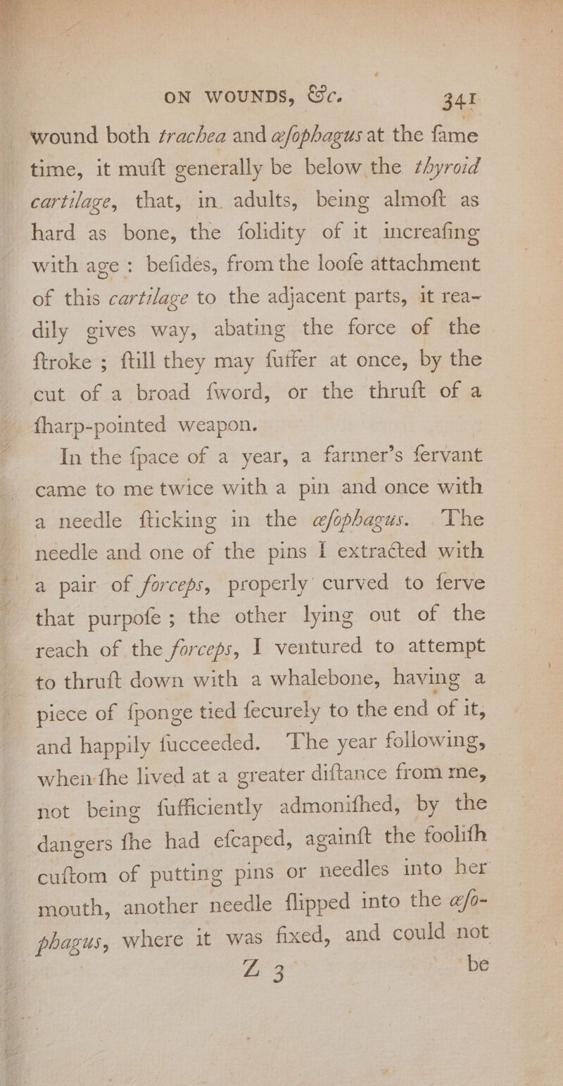 _ wound both trachea and wfophagus at the fame time, it muft generally be below the thyroid cartilage, that, in. adults, being almoft as hard as bone, the folidity of it increafing with age: befides, from the loofe attachment of this cartilage to the adjacent parts, it rea~ dily gives way, abating the force of the ftroke ; ftill they may futfer at once, by the cut of a broad fword, or the thruft of a fharp-pointed weapon. In the {pace of a year, a farmer’s fervant came to me twice with a pin and once with a needle fticking in the w/fophagus. The needle and one of the pins f extracted with a pair of forceps, properly curved to ferve that purpofe ; the other lying out of the reach of the forceps, I ventured to attempt to thruft down with a whalebone, having a piece of {ponge tied fecurely to the end of i it; and happily fucceeded. The year following, wheir the lived at a greater diftance from me, not being fufficiently admonifhed, by the dangers fhe had efcaped, againft the foolith cuftom of putting pins or needles into her mouth, another needle flipped into the @/o- eke where it was fixed, and could not Figo | be