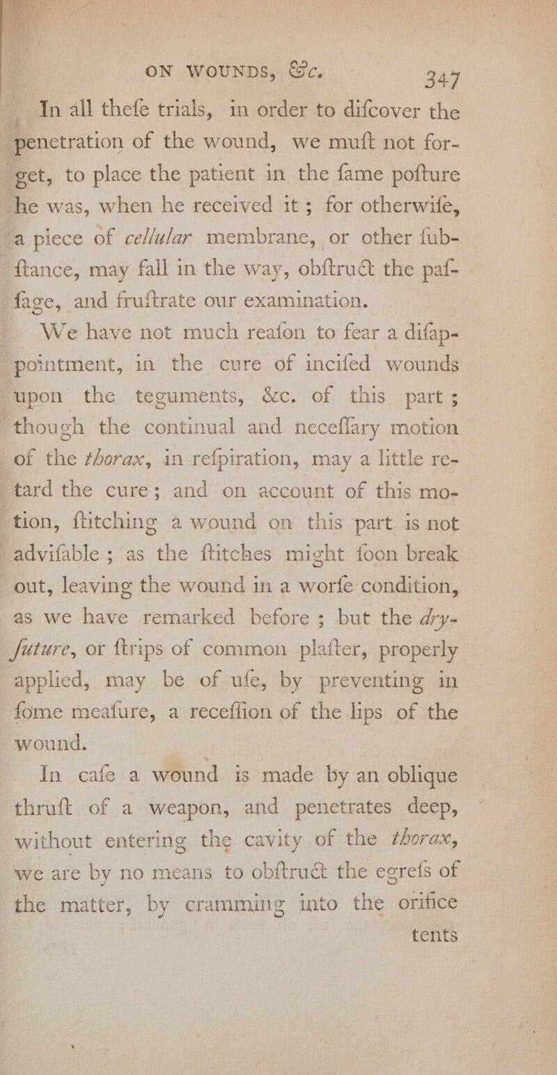 _ In all thefe trials, in order to difcover the penetration of the wound, we mutt not for- get, to place the patient in the fame pofture he was, when he received it ; for otherwife, “apiece of cellular membrane, or other fub- ‘ ftance, may fall in the way, obftrué the paf- . fage, and fruftrate our examination. | We have not much reafon to fear a difap- “pointment, in the cure of incifed wounds. upon the teguments, &amp;c. of this part ; “thou ch the continual and neceflary motion of the thorax, in-refpiration, may a little re- tard the cure; and on account of this mo- : tion, ftitching a wound on this part. is not advifable ;'as the ftitches might foon break out, leaving the wound in a worfe condition, as we have remarked before ; but the dry- future, ox ftrips of common platter, properly applied, may be of ufe, by preventing in fome meafure, a receflion of the lips of the wound. In cafe a wound is made by an oblique thruft of a weapon, and penetrates deep, without entering the cavity of the thorax, we are by no means to obftru&amp; the egre{s of the matter, by cramming into the orifice | : tents