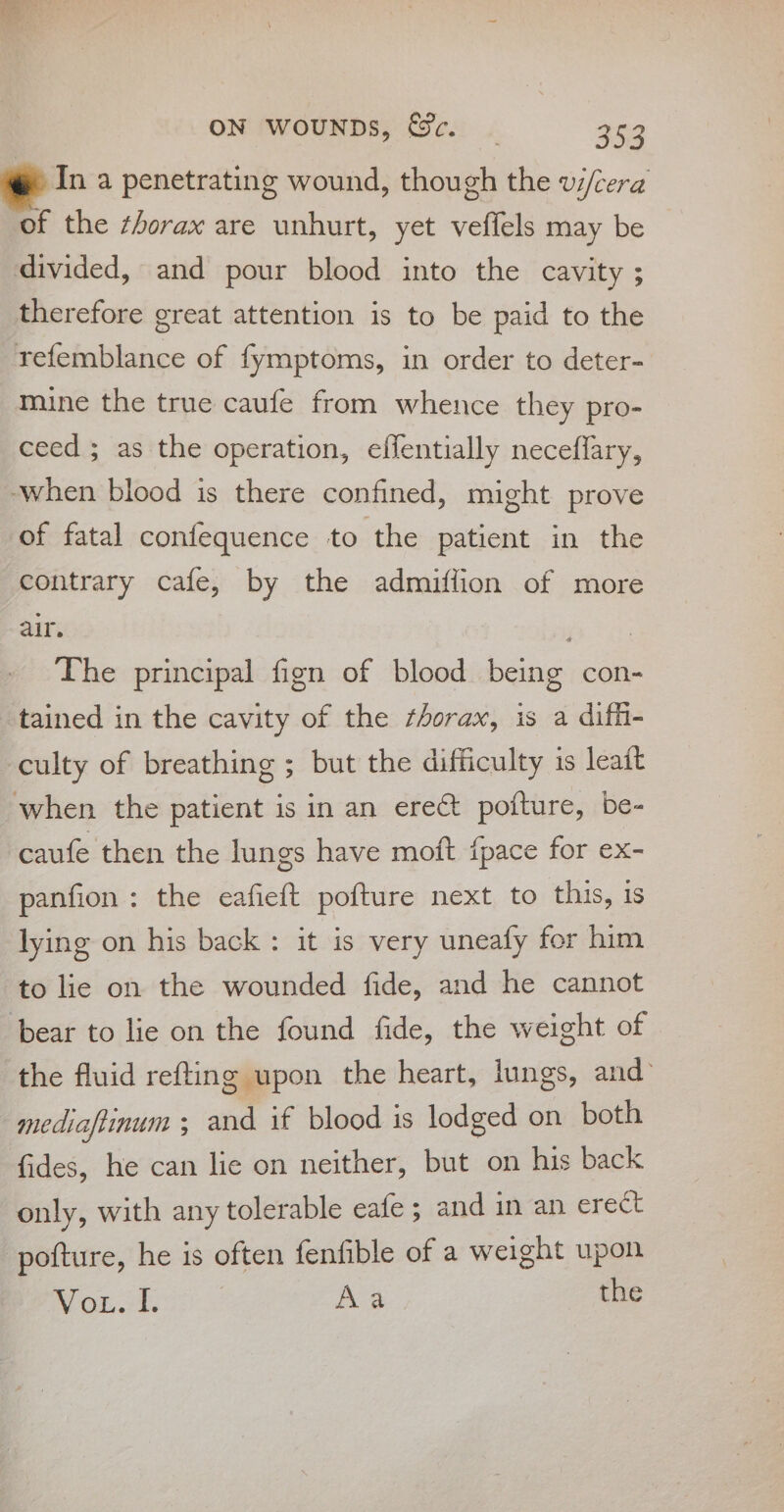 In a penetrating wound, though the wi/cera of the ¢horax are unhurt, yet veffels may be divided, and pour blood into the cavity ; therefore great attention is to be paid to the refemblance of fymptoms, in order to deter- mine the true caufe from whence they pro- ceed ; as the operation, effentially neceflary, when blood is there confined, might prove of fatal confequence to the patient in the contrary cafe, by the admiffion of more air. iy The principal fign of blood being con- tained in the cavity of the ¢horax, is a diff- culty of breathing ; but the difficulty is leatt when the patient is in an erect pofture, be- caufe then the lungs have moft {pace for ex- panfion : the eafieft pofture next to this, is lying on his back: it is very uneafy for him to lie on the wounded fide, and he cannot bear to lie on the found fide, the weight of the fluid refting upon the heart, lungs, and’ mediafiinum 3 and if blood is lodged on both fides, he can lie on neither, but on his back only, with any tolerable eafe ; and in an erect pofture, he is often fenfible of a weight upon Wh OL. Aa the