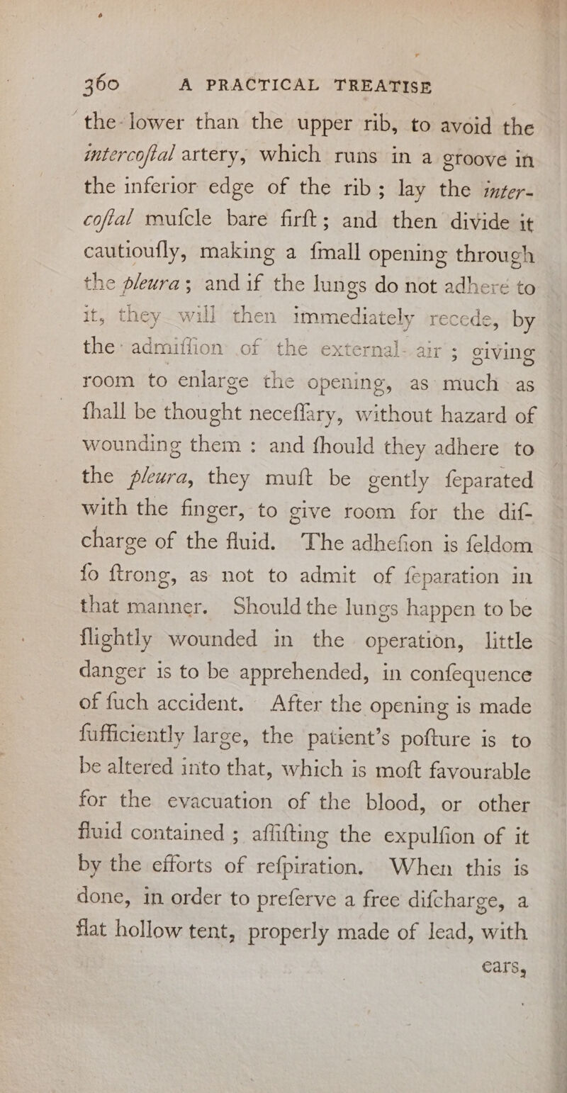 the-lower than the upper rib, to avoid the intercofial artery, which runs in a groove in the inferior edge of the rib; lay the inter- cofial mufcle bare firft; and then divide it cautioufly, making a {mall opening through the pleura; and if the lungs do not adhere to it, they will then immediately recede, by the: admiffion .of the external- air’: giving room to enlarge the opening, as much as {hall be thought neceflary, without hazard of wounding them : and fhould they adhere to the pleura, they muft be gently feparated with the finger, to give room for the dif charge of the fluid. The adhefion is feldom fo ftrong, that manner. Should the lungs happen to be as not to admit of feparation in flightly wounded in the operation, little danger is to be apprehended, in confequence of fuch accident. After the opening is made fufficiently large, the patient’s pofture is to be altered into that, which is moft favourable for the evacuation of the blood, or other fluid contained ; affifting the expulfion of it by the efforts of refpiration. When this is done, in order to preferve a free difcharge, a flat hollow tent, properly made of lead, with ears, = ~ ae