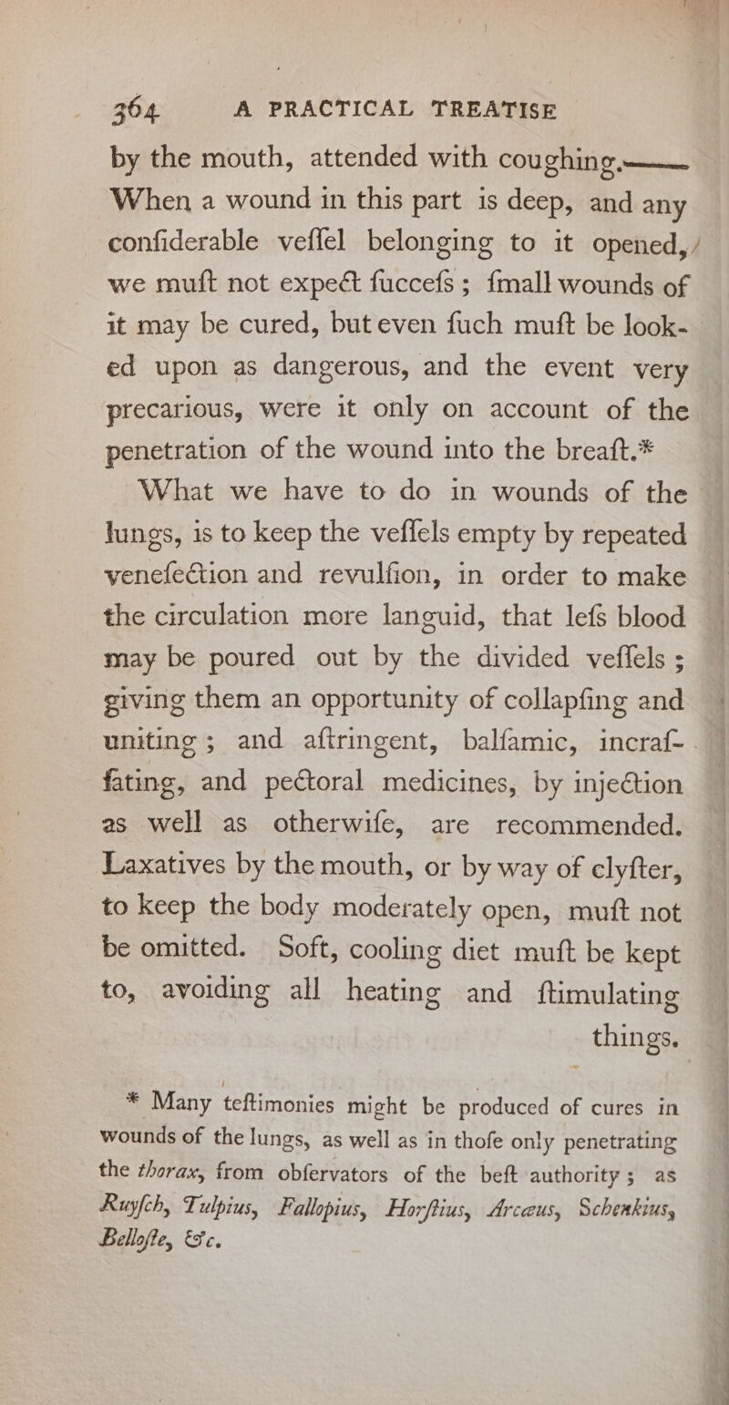 by the mouth, attended with coughing —— When a wound in this part is deep, and any confiderable veffel belonging to it opened, / we mutft not expect fuccefs ; {mall wounds of it may be cured, but even fuch mutt be look- ed upon as dangerous, and the event very precarious, were it only on account of the penetration of the wound into the breaft.* | What we have to do in wounds of the lungs, is to keep the veflels empty by repeated venefection and revulfion, in order to make the circulation more languid, that lefs blood may be poured out by the divided veffels ; giving them an opportunity of collapfing and uniting ; and aftringent, balfamic, incraf- fating, and pectoral medicines, by injection as well as otherwife, are recommended. Laxatives by the mouth, or by way of clyfter, to keep the body moderately open, muft not be omitted. Soft, cooling diet mutt be kept to, avoiding all heating and ftimulating things. * Many teftimonies might be produced of cures in wounds of the lungs, as well as in thofe only penetrating the thorax, from obfervators of the beft authority 5 as Ruyfch, Tulpius, Fallopius, Horftius, Arcus, Schenkius, Bellofte, Fc.