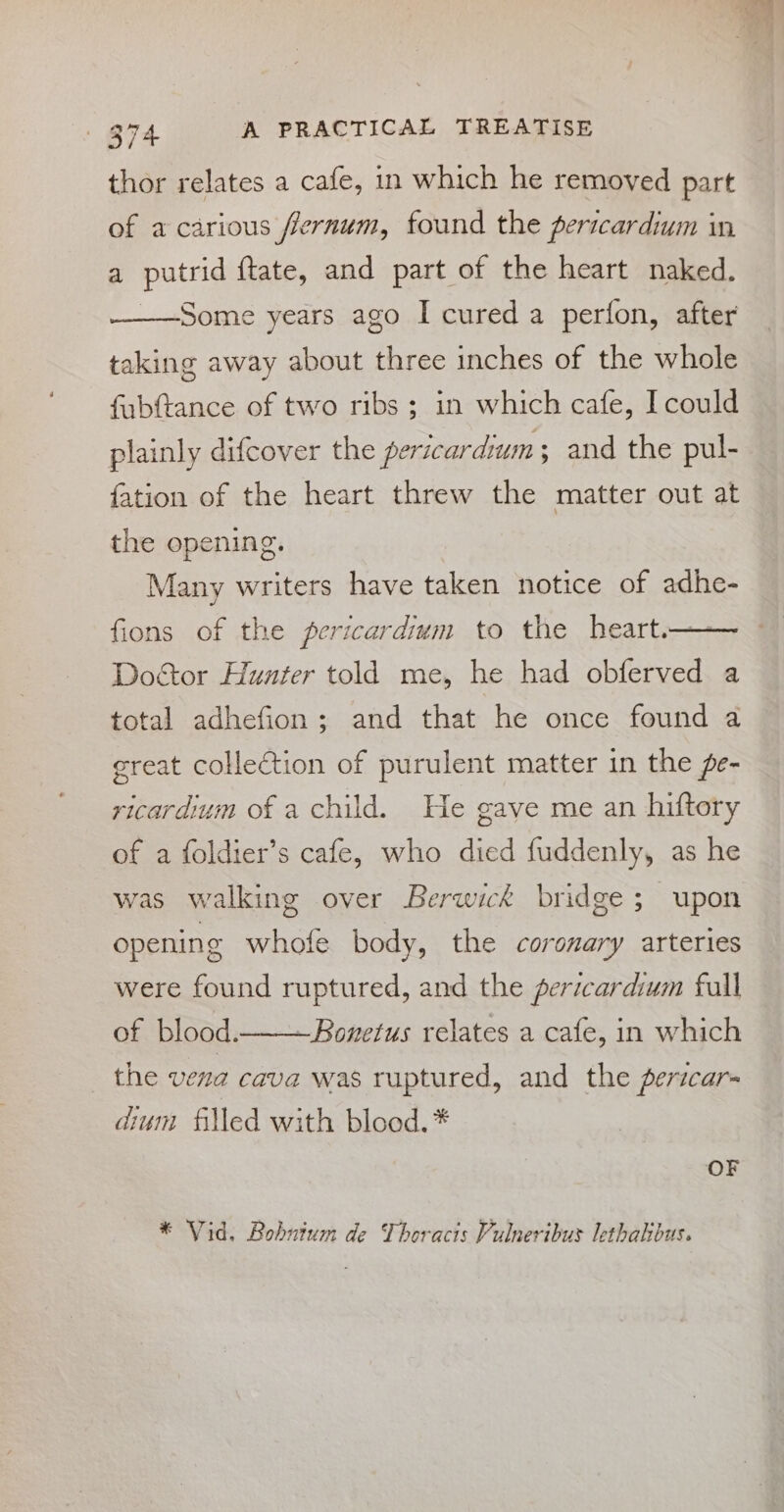 thor relates a cafe, in which he removed part of a carious fernum, found the pericardium in a putrid {tate, and part of the heart naked. Some years ago I cured a perfon, after taking away about three inches of the whole fabftance of two ribs ; in which cafe, I could plainly difcover the pericardium ; and the pul- {ation of the heart threw the matter out at the opening. Many writers have taken notice of adhe- fions of the pericardium to the heart.— Doctor Hunter told me, he had obferved a total adhefion; and that he once found a great collection of purulent matter in the e- ricardium of a child. He gave me an hiftory of a foldier’s cafe, who died fuddenly, as he was walking over Berwick bridge; upon opening whofe body, the coronary arteries were found ruptured, and the pericardium fall of blood... Bonetus relates a cafe, in which the vena cava was ruptured, and the pericar- dium filled with blood. * OF * Vid. Bohutum de Thoracis Vulneribus lethakbus.