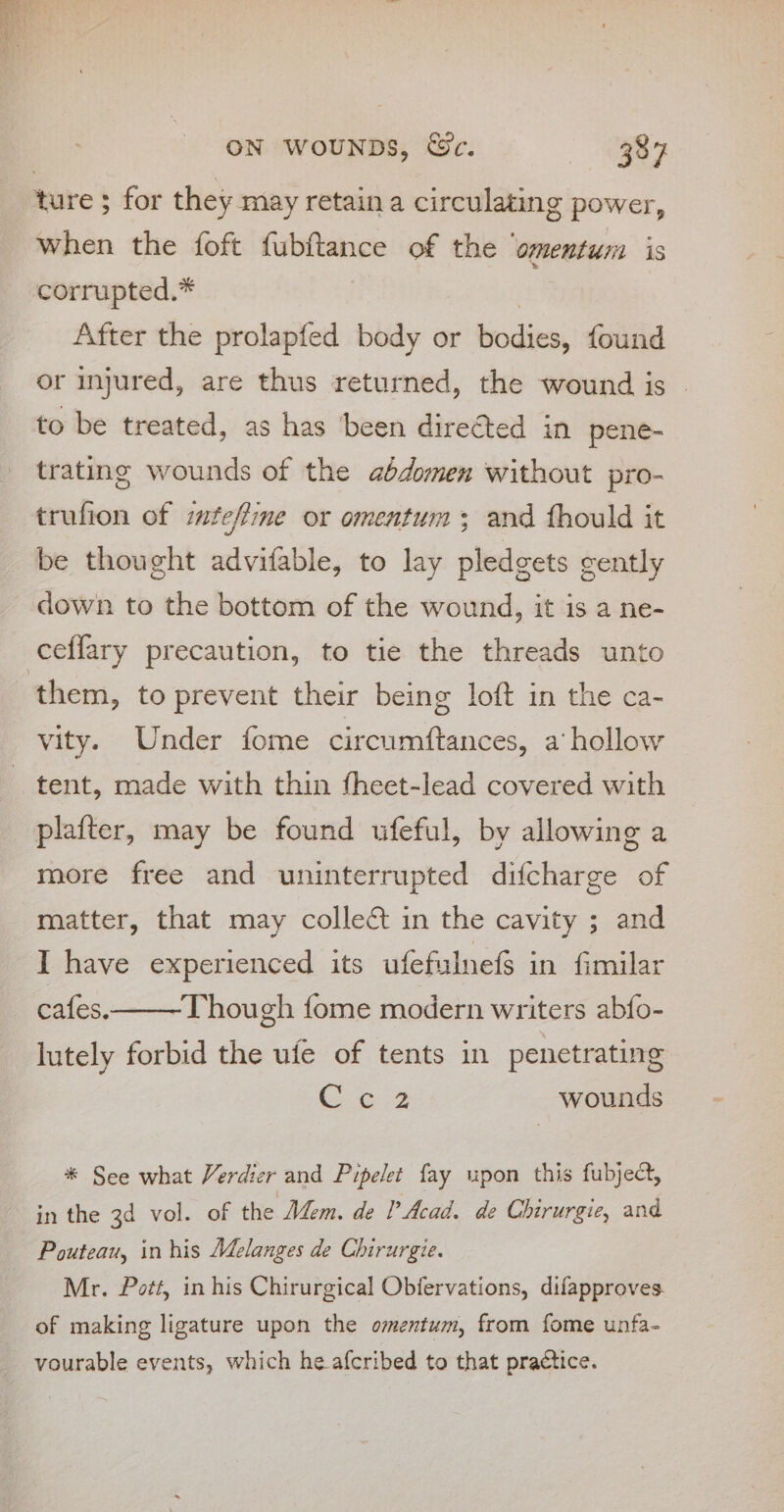 ture ; for they may retaina circulating power, when the foft fubftance of the ‘omentum is corrupted.* | After the prolapfed body or bodies, found or injured, are thus returned, the wound is | to be treated, as has been directed in pene- trating wounds of the aédomen without pro- trufion of imfeffine or omentum; and fhould it be thought advifable, to lay pledgets cently down to the bottom of the wound, it is a ne- them, to prevent their being loft in the ca- vity. Under fome circumftances, a hollow plafter, may be found ufeful, by allowing a more free and uninterrupted difcharge of matter, that may collect in the cavity ; and I have experienced its ufefulnef$ in fimilar cafes.——-Though fome modern writers abfo- lutely forbid the ufe of tents in penetrating eee wounds * See what Verdier and Pipelet fay upon this fubject, in the 3d vol. of the Mem. de Acad. de Chirurgie, and Pouteau, in his Melanges de Chirurgie. Mr. Pott, in his Chirurgical Obfervations, difapproves. of making ligature upon the omentum, from fome unfa- vourable events, which he afcribed to that practice.