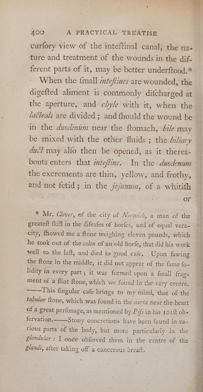 ture and treatment of the wounds in the dif- ferent parts of it, may be better underftood.* When the {mall steffines are wounded, the digefted aliment is commonly difcharged at the aperture, and chy/e with it, when the lacteals are divided ; and thould the wound be in the duodenum near the ftomach, bile may be mixed with the other fluids ; the biliary duc? may alfo then be opened, as it therea- bouts enters that steffine. In the duodenum the excrements are thin, yellow, and frothy, and not fetid; in the jejunum, of a whitith or * Mr. Clover, of the city of Norwich, a man of the greateft fkill in the difeafes of horfes, aif nn vera- city, fhowed me a ftone weighing eleven pounds, which he took out of the colon of an old horfe, that did his work ~ well to the laft, and died. in good cafe. Upon fawing the ftone in the middle, it did not appear of the fame fo- lidity in every part; it was formed upon a finall frag- ment of a flint ftone, which we found in the ve ry centre. This fingular cafe brings to my mind, that of the tabular ftone, which was found in the aor ta near the heart of a great perfonage, as mentioned by Pi in his rorft obs fervation. Stony concretions have been found in ya- rious parts of the body, but more particularly in the : glandular: I onée obferved them in the centre of the glands, after taking off a cancerous breaft. foe OE : ee es ee — ee a oe a