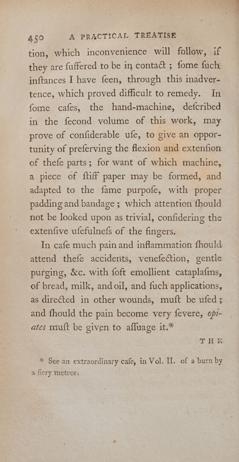 tion, which inconvenience will follow, if inftances I have feen, through this inadver- tence, which proved difficult to remedy. In fome cafes, the hand-machine, defcribed in the fecond volume of this work, may prove of confiderable ufe, to give an oppor- tunity of preferving the flexion and extenfion of thefe parts; for want of which machine, a piece of {tiff paper may be formed, and adapted to the fame purpofe, with proper padding and bandage ; which attention fhould not be looked upon as trivial, confidering the extenfive ufefulnefs of the fingers. In cafe much pain and inflammation fhould attend thefe acciderits, venefection, gentle purging, &amp;c. with foft emollient cataplafms, of bread, milk, andoil, and fuch applications, as directed in other wounds, muft be ufed ; and fhould the pain become very fevere, opi- ates mutt be given to affuage it.* THE * See an extraordinary: cafe, in Vol. II. of a burn by a fiery meteors