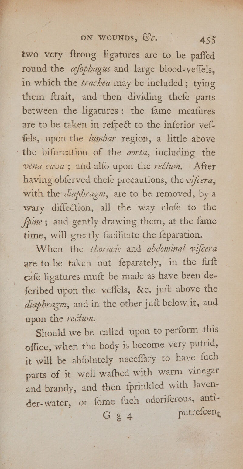 two very ftrong ligatures are to be paffed round the a@/fophagus and large blood-veffels, in which the trachea may be included; tying them ftrait, and then dividing thefe. parts between the ligatures: the fame meafures are to be taken in refpedt to the inferior vef- fels, upon the /umbar region, a little above the bifurcation of the aorta, including the vena cava; and alfo upon the recfum. After having obferved thefe precautions, the vi/cera, with the' diaphragm, are to be removed, by a wary diffection, all the way clofe to the pine; and gently drawing them, at the fame time, will greatly facilitate the feparation. When the thoracic and abdominal v1fcera are to be taken out {eparately, in the firft cafe ligatures muft be made as have been de- {eribed upon the veffels, &amp;c. juft above the _ diaphragm, and in the other juft below it, and upon the recium. Should we be called upon to perform this office, when the body is become very putrid, it will be abfolutely neceflary to have fuch parts of it well wafhed with warm vinegar and brandy, and then fprinkled with laven- deniesibi or fome fuch odoriferous, anti- Gga putrefcen,