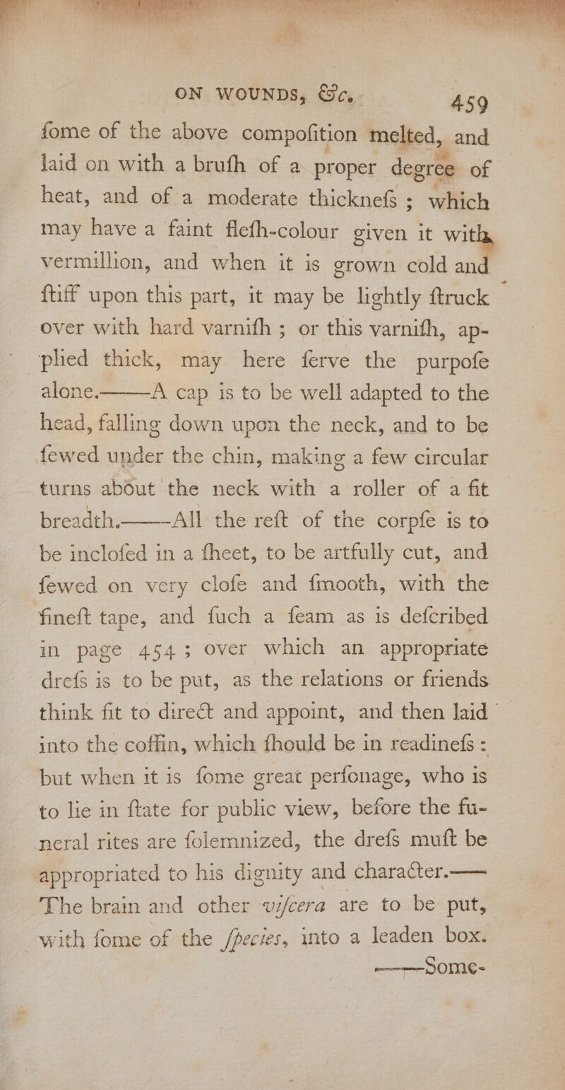 fome of the above compofition melted, and laid on with a brufh of a proper degree of heat, and of a moderate thicknef ; which may have a faint flefh-colour given it with, vermillion, and when it is grown cold ie {tiff upon this part, it may be lightly ftruck over with hard varnifh ; or this varnith, ap- plied thick, may here ferve the purpofe alone. A cap is to be well adapted to the head, falling down upon the neck, and to be fewed under the chin, making a few circular turns about the neck with a roller of a fit breadth._——-Alll the reft of the corpfe is to be inclofed in a fheet, to be artfully cut, and fewed on very clofe and fmooth, with the fineft tape, and fuch a feam as is defcribed in page 4543 over which an appropriate dre{s is to be put, as the relations or friends into the coffin, which fhould be in readinefs : but when it is fome great perfonage, who is to lie in ftate for public view, before the fu- neral rites are folemnized, the drefs muft be appropriated to his dignity and character.—— The brain and other vi/cera are to be put, with fome of the Species, into a leaden box. Some- -