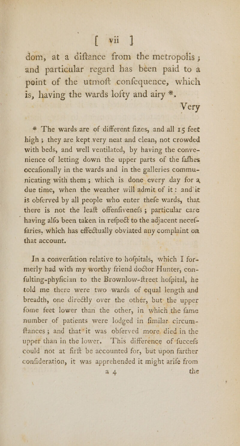 ee dom, at a diftance from the metropolis ; and particular regard has been paid to a “point of the utmoft confequence, which is, having the wards lofty and airy *. | Very * The wards are of different fizes, and all 15 feet high ; they are kept very neat and clean, not crowded with beds, and well ventilated, by having the conve- nience of letting down the upper parts of the fafhes occafionally in the wards and in the galleries commu- nicating with them; which is done every day for a due time, when the weather will admit of it: andit is obferved by all people who enter thefe wards, that. there is not the leaft offenfivenefs ; particular care having alfo been taken in refpeét to the adjacent necef- faries, which has effectually obviated any complaint on that account. _ In a converfation relative to hofpitals, which I for- metly had with my worthy friend doctor Hunter, con- fulting-phyfician to the Brownlow-ftreet hofpital, he told me there were two wards of equal length and breadth, one directly over the other, but: the upper fome feet lower than the other, in which the fame number of patients were lodged in fimilar circum- {tances ; and that’it was obferved more. died in the ‘upper than in the lower. This difference of fuccefs could not at firft be accounted for, but upon farther confideration, it was apprehended it might arife from a4 3 the \