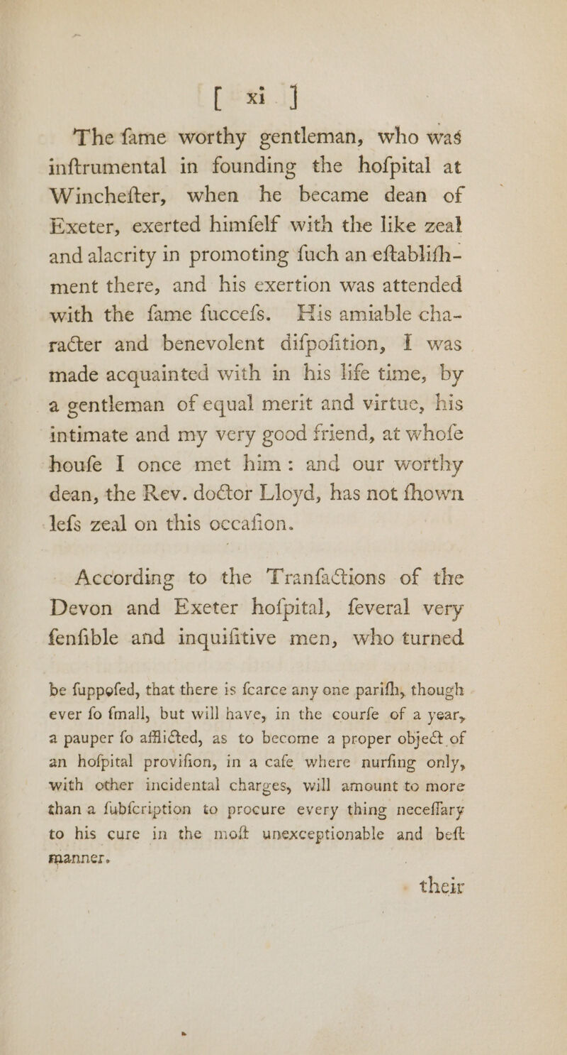 [ead] The fame worthy gentleman, who was inftrumental in founding the hofpital at Winchefter, when he became dean of Exeter, exerted himfelf with the like zeal and alacrity in promoting fuch an eftablith- ment there, and his exertion was attended with the fame fuccefs. His amiable cha- racter and benevolent difpofition, I was made acquainted with in his life time, by -agentleman of equal merit and virtue, his intimate and my very good friend, at whofe houfe I once met him: and our worthy dean, the Rev. doctor Lloyd, has not fhown Jefs zeal on this occation. According to the Tranfactions of the Devon and Exeter hofpital, feveral very fenfible and inquifitive men, who turned be fuppofed, that there is fcarce any one parifh, though ever fo fmall, but will have, in the courfe of a year, a pauper fo afflicted, as to become a proper object of an hofpital provifion, in a cafe where nurfing only, with other incidental charges, will amount to more than a fubfcription to procure every thing neceflary to his cure in the moft unexceptionable and beft raanner. . their