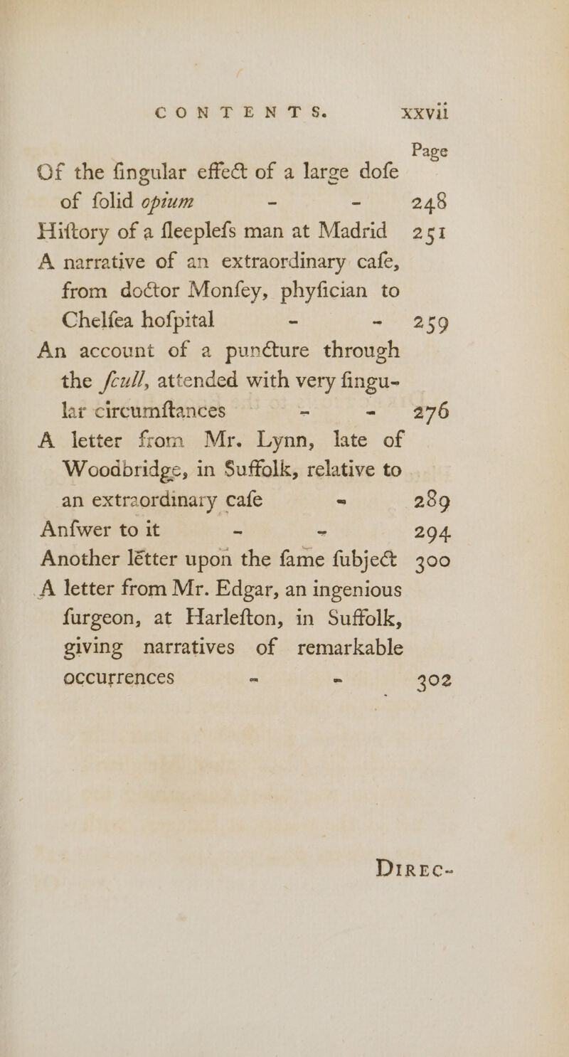 Page Of the fingular effect of a large dofe of folid opzum - - 248 Hittory of a fleeplefs man at Madrid 251 A narrative of an extraordinary cafe, from doctor Monfey, phyfician to Chelfea hofpital ~ - 259 An account of a puncture through the /cul/, attended with very fingu- lar circumftances ss - - 276 A letter from Mr. Lynn, Iate of Woodbridge, in Suffolk, relative to an extraordinary cafe “ 289 Anfwer to it - - 294. Another létter upon the fame fubje@ 300 A letter from Mr. Edgar, an ingenious furgeon, at Harlefton, in Suffolk, giving narratives of remarkable occurrences - - 202 DIREc-