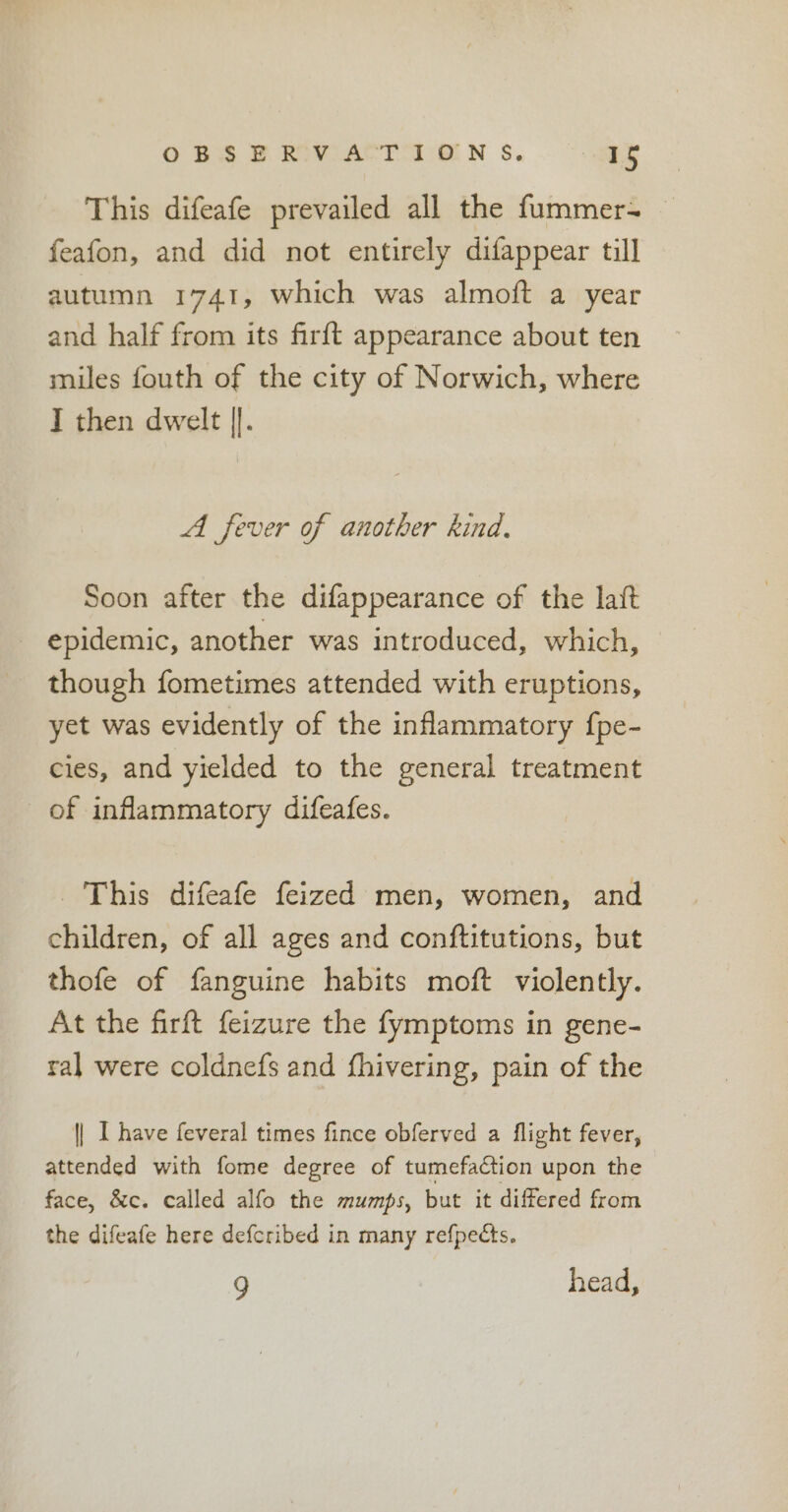 OBS BPROVIACT TON S. os This difeafe prevailed all the fummer- feafon, and did not entirely difappear till autumn 1741, which was almoft a year and half from its firft appearance about ten miles fouth of the city of Norwich, where I then dwelt |]. A fever of another kind, Soon after the difappearance of the laft epidemic, another was introduced, which, — though fometimes attended with eruptions, yet was evidently of the inflammatory {pe- cies, and yielded to the general treatment of inflammatory difeafes. This difeafe feized men, women, and children, of all ages and conftitutions, but thofe of fanguine habits moft violently. At the firft feizure the fymptoms in gene- ral were coldnefs and fhivering, pain of the | I have feveral times fince obferved a flight fever, attended with fome degree of tumefa¢tion upon the face, &amp;c. called alfo the mumps, but it differed from the difeafe here defcribed in many refpects. g head,