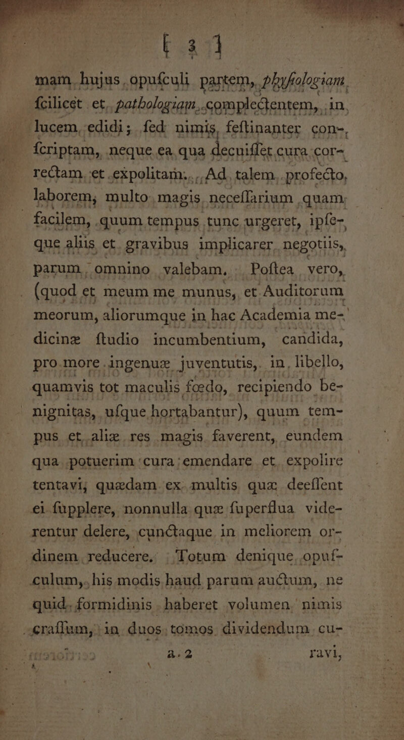 t4 mam. hujus , opufculi partem, plfolacian. Ícilicet | et, patbologzag... .compledtentem, . An, .. lucem, edidi; fed nimis, feftinanter con-, - fcriptam, neque ea qua 1 decuiffer. cura.cor- rectam. et .expolitam..,. Ad. talem. profecto, laborem; multo magis. neceffarium ,quam; - facilem, . quum tempus tunc urgeret, ipfe-, que aliis et. gravibus implicarer, negotiis, parum. omnino .valebam, Poftea | vero, (quod et meum me. munus, et Auditorum meorum, aliorumque in hac Academia. me-. dicine ftudio incumbentium, candida, pro more ingenusx juventutis, in , libello, quamvis tot maculis foedo, recipiendo be- nignitas, ufque hortabantur), quum tem- pus et alie res magis. faverent, eundem . qua potuerim 'cura:emendare et. expolire tentavi; quedam ex multis quz. deeffent €1 fupplere, nonnulla quz fuperflua vide- rentur delere, cunctaque in meliorem or- dinem. reducere, ;| lotum denique, opuf- culum,. his modis haud parum auctum, ne quid.. formidinis | haberet volumen. nimis d m