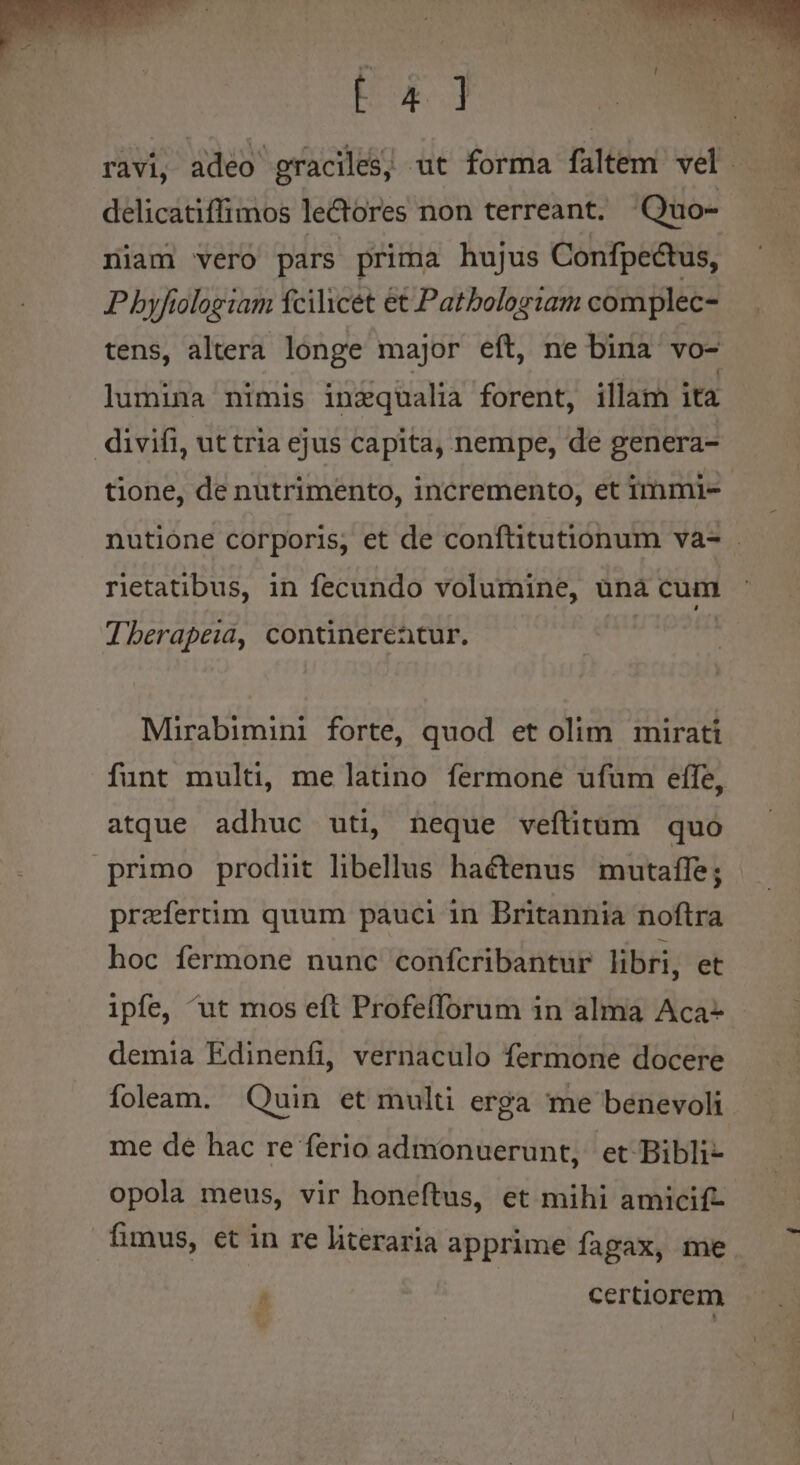 E] ravi, adeo graciles, ut forma Filtém vd : delicatiffimos lectores non terreant. Quo- niam vero pars prima hujus Confpectus, P byfiologiam fcilicet et Patbologtam complec- tens, altera longe major eft, ne bina vo- lumina nimis inzqualia forent, illam ita divifi, ut tria ejus capita, nempe, de genera- tione, de nutrimento, incremento, et immi- nutione corporis, et de conftitutionum va- . rietatibus, in fecundo volumine, ünà cum Jberapeia, contineretur. Mirabimini forte, quod et olim mirati funt multi, me latino fermone ufum effe, atque adhuc uti, neque veftitum quo primo prodiit libellus haétenus mutaffe; przfertim quum pauci 1n Britannia noftra hoc fermone nunc confcribantur libri, et ipfe, ^ut mos eft Profeflorum in alma Aca- demia Edinenfi, vernaculo fermone docere foleam. Quin et multi erga me benevoli me de hac re ferio admonuerunt, et Bibli- opola meus, vir honeftus, et mihi amicif- fimus, et in re literaria apprime fagax, me  certiorem