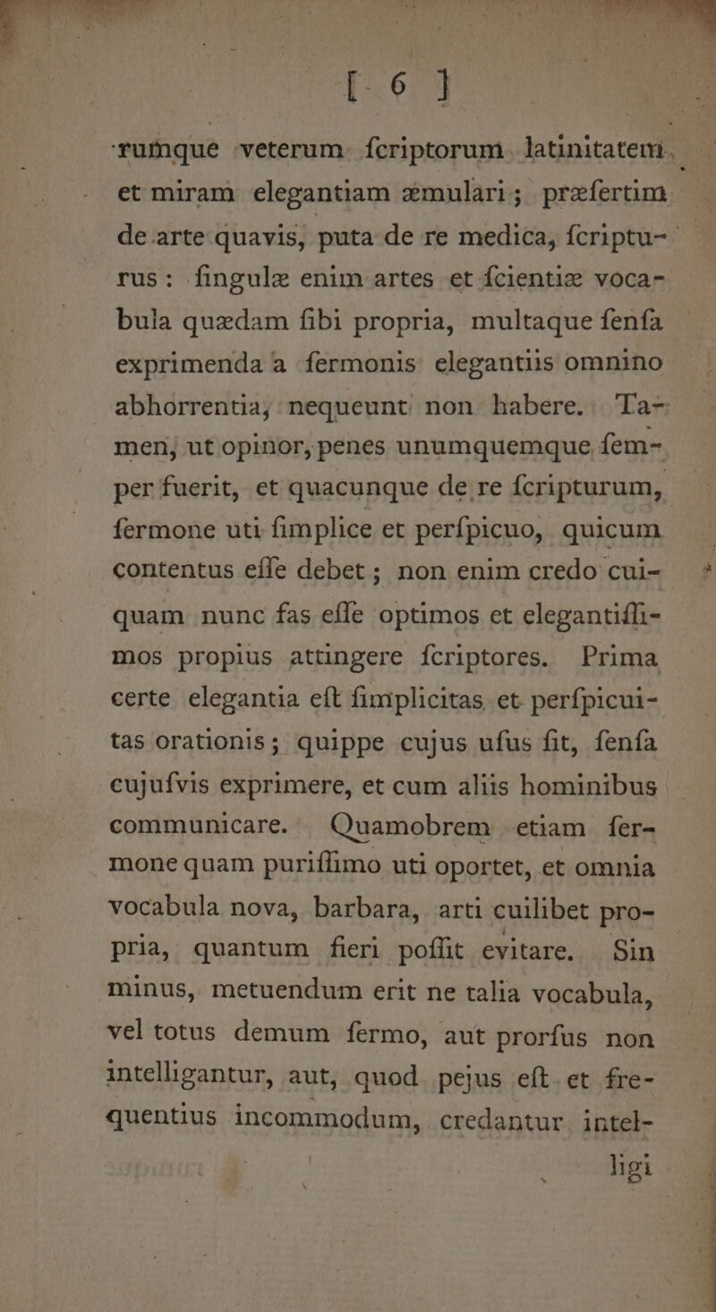 [6 ] rus: fingule enim artes et fcientiz voca- bula quzdam fibi propria, multaque fenfa exprimenda a fermonis elegantiis omnino abhorrentia; nequeunt non habere. Ta- men, ut opinor, penes unumquemque fem- per fuerit, et quacunque de re fcripturum, fermone uti fimplice et perfpicuo, quicum contentus effe debet ; non enim credo cui- quam nunc fas effe optimos et elegantiffi- mos propius attingere fcriptores. Prima certe. elegantia eft fimiplicitas et perfpicui- tas orationis; quippe cujus ufus fit, fenía cujufvis exprimere, et cum aliis hominibus communicare. | Quamobrem etiam fer- mone quam puriflimo uti oportet, et omnia vocabula nova, barbara, arti cuilibet pro- pria, quantum fieri poffit evitare. Sin minus, metuendum erit ne talia vocabula, vel totus demum fermo, aut prorfus non inteliigantur, aut, quod pejus eft. et fre- quentius incommodum, credantur. intel- ligi AUTRE C CR CREE