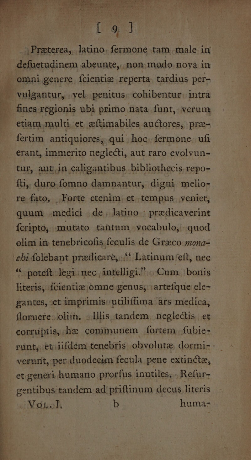 b x VM RRNOESURUNDT DUCURUNES MM US PES ia S DONT EET. ;Przterea, latino. fermone tam. male in defuetudinem abeunte, non modo. nova in omni genere fcientig reperta tardius per- . fines regionis ubi primo nata funt, verum etiam. multi. et. zftimabiles auctores, prz- fertim antiquiores, qui | hoc. fermone. ufi erant, immerito neglecti, aut raro evolvun- tur, aut,in caligantibus bibliothecis repo- fti, duro fomno damnantur, digni melio- re fato, Forte etenim. et tempus veniet, quum .medici de. latino : predicaverint Ícripto, mutato tahtum vocabulo, quod olim in: tenebricofis feculis de Graeco ziona- * poteft lepgi.nec intelligi. | Cum bonis - literis, fcientiz omne genus; :arteíque ele- floruere..olim. . lllis tandem. neglectis | et conmuptis, hz communem fortem. fubie- rünt, et 1ifdém tenebris obvolutze. dormi- - verunt, per. duodecim fecula pene extinctz, et.generi humano prorfus inutiles, . Refur- gentibus tandem ad priftinum decus literis oM oL. b huma-