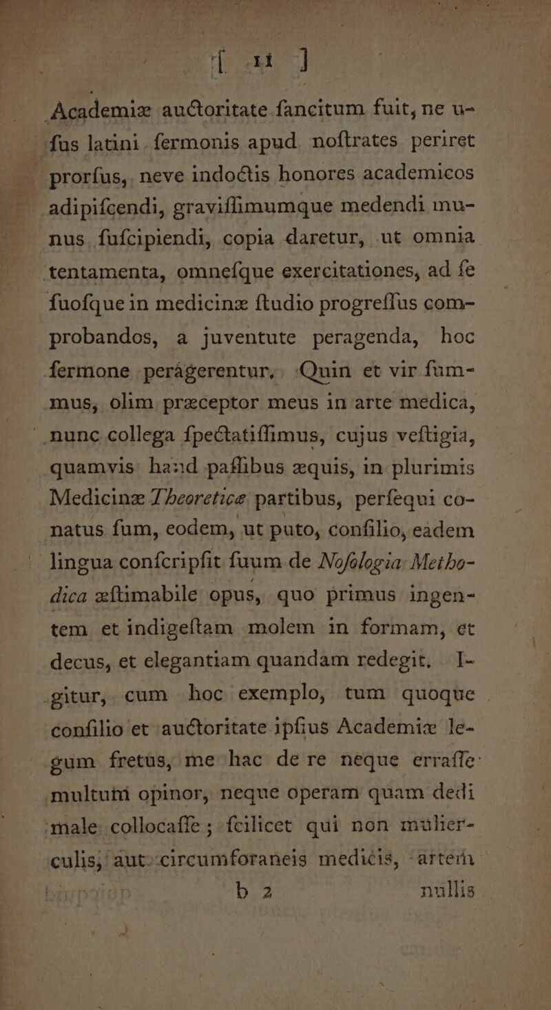 icc prorfus, neve indoctis honores academicos nus fufcipiendi, copia daretur, ut omnia probandos, a juventute peragenda, hoc fermone peràgerentur, :Quin et vir fum- mus, olim praeceptor meus in arte medica, quamvis hand paffibus zquis, in. plurimis Medicinz 7 beoretice partibus, perífequi co- natus fum, eodem, ut puto, confilio, eadem lingua confcripfit fuum de Nofologia: Metbo- dica zftimabile opus, quo primus ingen- tem et indigeftam molem in formam, et decus, et elegantiam quandam redegit, I- confilio et auctoritate ipfius Academix le- multuhi opinor, neque operam quam dedi culis, aut-:circeumforaneis medicis, artem