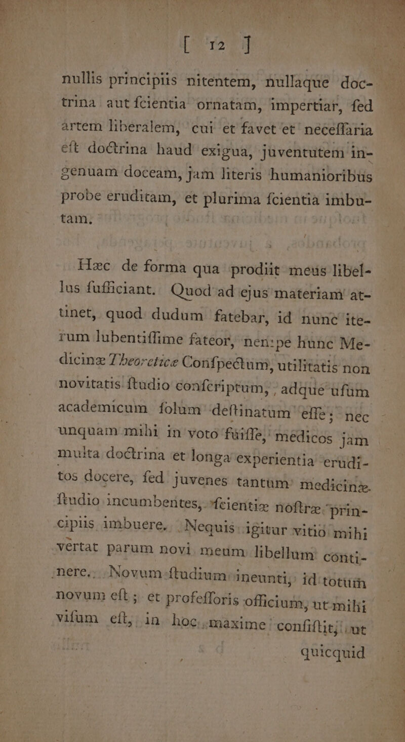 trina autfcientia ornatam, impertiar, fed artem liberalem, cui et favet'et. neceffaria eft doctrina haud exigua, juventutem in- Senuam doceam, jam literis humanioribus probe eruditam, et plurima fcientia imbu- tam. | | Hzc de forma qua prodiit meus libel- lus fufficiant./ Quod ad ejus materiam' at- tinet, quod: dudum fatebar, id nunc ite- rum lubentiffime fateor, neri: pe hunc Me- dicinz 77eorctzce Confi pectum, utilitatis non novitatis. ftudio conferiptum, ; adque ufüm academicum 1íolüm deftinatum. effe; nec unquam mihi in voto füiffe, medicos jam muita doctrina et longa experientia erudi- tos docere, fed juvenes tantum: medicine. ftudio incumbenites, .fcienitiz noftrz-prin- cipis imbuere, - Nequis: igitur vitio. mihi vertat parum novi. meum libellum: cont;- id'totüin novum eft; et profetfforis officium, nt milii vifum eít, in hoc maxime : confiflit;.ut quicquid ke ^-