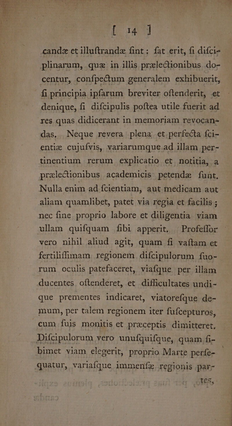 | Las] candz et illuftrandz fint: fat erit, fi difci- plnarum, quz in illis przlectionibus. do- centur, confpectum generalem exhibuerit, fi principia ipfarum breviter oftenderit, et denique, fi difcipulis poftea utile fuerit ad res quas didicerant in memoriam revocan- das, Neque revera plena. et perfecta íci- enti: cujufvis, variarumque ad illam per- tinentium rerum explicatio et notitia, a praelectionibus academicis petenda funt, Nulla enim ad fcientiam, aut medicam aut aliam quamlibet, patet via regia et facilis ; nec fine. proprio labore et diligentia viam ulam quifquam fibi apperit. ^ Profeílor vero nihil aliud agit, quam íi vaítam et fertiliffimam. regionem difcipulorum fuo- | rum oculis patefaceret, viafque per illam ducentes. oftenderet, et difficultates undi- que prementes indicaret, viatorefque de- mum, per talem regionem iter fuícepturos, cum Ííujs monitis et preceptis dimitteret, Difcipulorum vero unuíquifque, quam fi- bimet viam elegerit, proprio Marte perfe- quatur, variafque immeníz. regionis par- es,