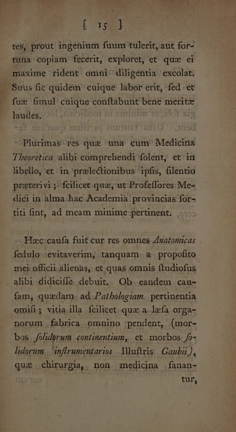 Sc d tes, prout ingenium fuum tulerit, aut for- - tuna copiam fecerit, exploret, et quz ei maxime rident omini diligentia excolat. Suus fic quidein cuique labor erit, fed - et fuz fimul cuique conftábunt bene merite laudes. i t 5i —Plurimas: res quz una cum Medicina Tbeoretica alibi comprehendi folent, et in libello, et in praelectionibus ipfis, filentio praterivi; fcilicet quz, ut-Profeflores Me- dici in alma hac Academia | provincias for- titi fint, ad meam minime pertinent, | Hc:caufa fuit cur res omnes Zzatomicas.|. fedulo :evitaverim, tanquam. a- propofito mei officii alienas, et quas omnis ftudiofus .. alibi. didicifle.debuit.. Ob. eandem cau- fam, quzdam. ad. Pathbologiam pertinentia omi(i; vitia illa fcilicet. quz. a. lzfa orga- norum .fabrica. omnino :;pendent, (mor- bos Joliderum coutinentium, | et. ynorbos: /o- lidorum , anftrumentarios |. Vuftris. Gaubi), quz. chirurgia,. non medicina fanan- tur,