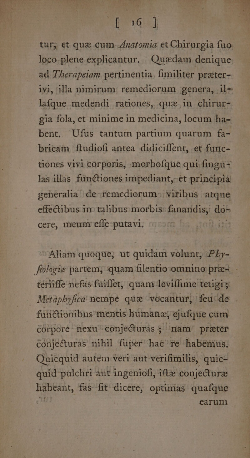 [ t ] loco. plene explicantur. Quadam denique ad Therapeiam pertinentia. fimiliter prater- laífque medendi rationes, qua in chirur- gia fola, et minime in medicina, locum ha- bent, Ufus tantum partium quarum fa- bricam ftudiofi antea didiciffent, et func- las illas fünctiones impediant,-et principiá geheralia de remediorum: viribus atque cere, meun efle putavi. ^ Aliam quoque, ut quidam volunt, Pby- tériiffe nefas fuiffet, quam leviffime tetigi; Metapbyfica nempe qux vocantur, feu de fuiiQionibus mentis liumanz; ejufque cum Corpore: nexu conjecturas ; íam' prater conjecturas nihil fuper hae re habemus. Quicquid autem veri aut verifimilis, quic- quid palchri aut ingeniofi, iftze conje&amp;turze habeant, fas. fit. dicere, optimas quafque b | earum