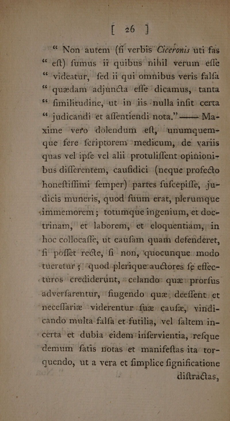 * Non autem (fi verbis Ciceronis ati fas videatur, fed ii qui omnibus veris falfa quaedam adjuncta effe' dicamus, tanta fimilirudine, ut in iis:nulla infit certa *- judicandi et affentiendi nota, ——- Ma- xime vero dolendum .eft, unumquem- que fere fcriptorem medicum, : de varüs quas vel ipfe vel alii. protuliffent opinioni- honeftiffimi femper) partes fufcepiffe, ju- dicis muneris, quod füüm erat, plerumique immemorem ; totumque ingenium, et doc- trinam, et laborem, et eloquentiam; in hoc collocaffe, ut caufam quarn defenderet, d poffet recte, fi. non, quocunque. modo tüeretür 4 ^quod. plerique»auctores fe effec- adverfarentur, 'fingendo. quz; deeffent. et neceflarig | viderentur;ífum cauíz, vindi- cando multa falfa et.futilia, vel faltem in- quendo, ut a vera et fimplice fignificatione diftractas,