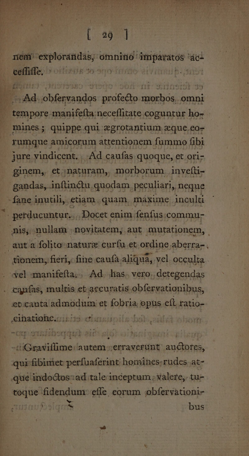 [2877] rem explorándas; omnitio' imparatos 'ácl eaífiffe, ^» oitonie to 5 | T : 5 | ] m n , , * J . Ad Din sid. profecto morbos, omni mines; quippe qui zgrotantium zque.eo- jure vindicent. | Ad caufas quoque, et ori- ginem, et;naturam, morborum. inveíti- - fane inutili, etiam. quam. máxume inculti *. perducuntur... Docet enim fenfus .commu- nis, nullam . novitatem, aut mutationem, aut a folito-naturz curfu et ordine. abeo: 1 tionem, fieri, fine caufà aliqua, vel occulta cgiías, multis et accuratis obfervationibus, cebcauta admodum et fobria. opus efl ratio- [i &amp;eihnatiohe.::;: 'j3- Cx - aos - w- Pv wv à - Cow? ong. ^r E TI T T v ^ ^ 5 » ^ B  » P 3 | à * -t'iGraviffime: autem erraverunt. auctores, toque fidendum- effe eorum jbfervationi- v Melqrms bus