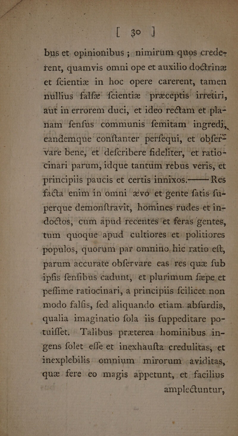 [ 3e ] J buset opinionibus ;. nimirum. quos crede- | rent, quamvis omni ope et auxilio doctrinz et fcienti: in hoc opere carerent, tamen nullius falfe' fcientie preceptis irretiri, aut in errorem duci, et ideo rectam et pla- nam fenfus communis feimitam. ingredi, eandemque conftanter períequi, et obfer* vare bene, et defcribere fideliter, et ratio- cinari parum, idque tantum rebus veris, et principiis paucis et certis innixos. Res. facta enim in omni zvo et gente fatis fu- perque demonftravit, homines rudes et in- doctos, cum apüd recentes 'et feras gentes, tum quoque apud cultiores'et. politiores ' populos, quorum par omnirio, hic ratio eft, parum accurate obfervare eas res qux fub ipfis fenfibus cadunt, et plurimum fzpe et peffime ratiocinari, a principiis fcilicet non modo falfis, fed aliquando etiam. abfurdis, qualia imaginatio fola iis fuppeditare po- tuiffet. Talibus praeterea hominibus in- gens folet effe et 1nexhaufta- credulitas; -et inexplebilis: omnium | mirorum aviditas, qua fere eo magis appetunt, et facilius amplectuntur,