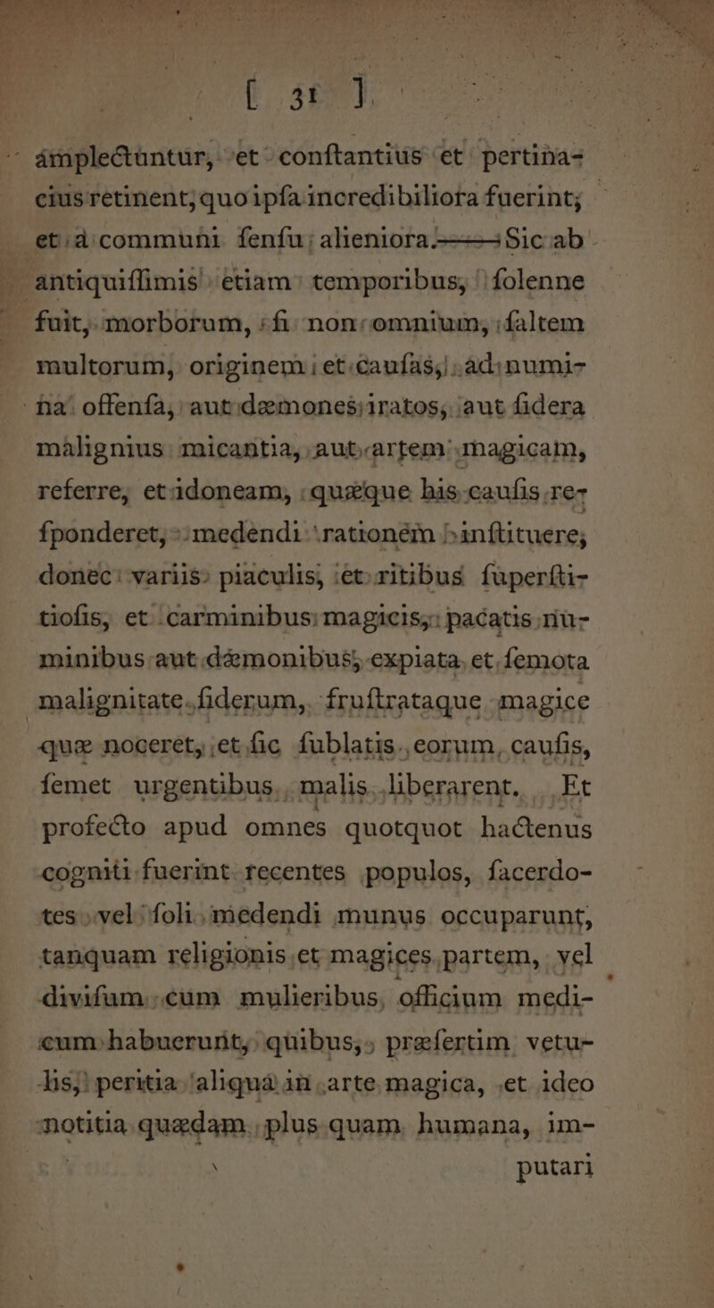 I. dE i cius retinent; quo ipfa incredibiliora fuerint; multorum, originem i et.caufas; .ad:inumi- malignius micantia, aut.artem'.magicam, referre, et idoneam, : quique his caufis re fponderet, -: medendi rationem ^inftituere; donec: variis; piaculis; iet: ritibus fuperfti- tiofis, et carminibus; magicis;: pacatis riu- minibus aut.d&amp;monibus; expiata. et. femota que noceret, ;et. fic fublatis., eorum, caufis, femet urgentibus. malis. liberarent. Et profecto apud omnes quotquot hactenus cogniti fuerint recentes populos, facerdo- tes vel; foli. medendi (munus. occuparunt, tanquam religionis et magices. partem, . vel divifum..cum mulieribus, officium medi- cum.habuerurity: quibus,; praefertim. vetu- Tisj! peritia.//aliquà 1n arte magica, ;et ideo notitia quadam. plus quam. humana, im- putari