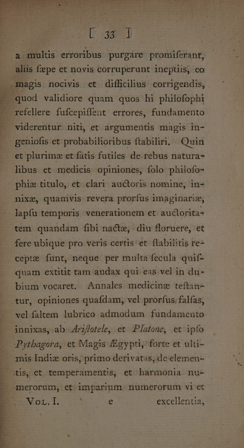 ed Ew MOV WERL Erud. x n cL A o aot ue nai eroe d  &amp; ptteuews ^ p * U 32 3 a multis erroribus purgare promiferant, aliis fzepe et novis corruperunt ineptis, eo . magis nocivis et difficilius. corrigendis, . - quod validiore quam quos hi philofophi refellere fufcepiffent errores, fundamento viderentur niti, et argumentis magis in- et plurimz et fatis futiles de rebus natura- libus et medicis opiniones, folo philofo- nixz, quamvis revera prorfus imaginariz, - lapfu temporis venerationem et. auclorita- tem quandam fibi nactz, diu floruere, et cepte funt, neque per multa fecula quif- quam extitit tam audax qui. eas vel in du- bium vocaret. Annales medicinz teftan- tur, opiniones quafdam, vel prorfus. falfas, vel faltem lubrico admodum fundamento innixas, ab Jrz//etele, et. Platone, et ipfo mis Indiz oris, primo derivatas, de elemen- Vor. I. e excellentia,