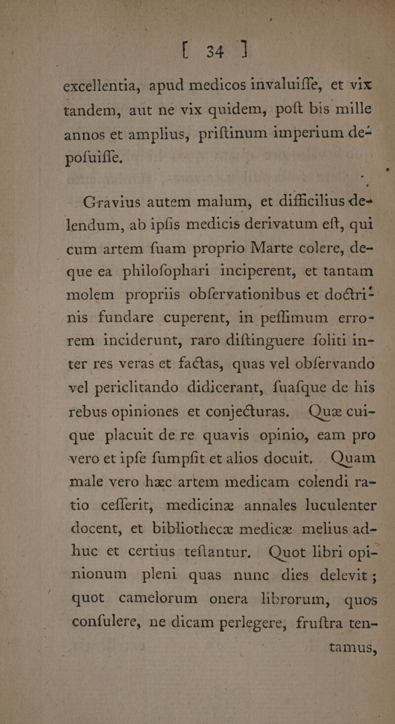 excellentia, apud medicos invaluiffe, et vix tandem, aut ne vix quidem, poft bis mille annos et amplius, priftinum imperium de- pofuiffe, Gravius autem malum, et difficilius des lendum, ab ipfis medicis derivatum eft, qui cum artem fuam proprio Marte colere, de- | que ea philofophari inciperent, et tantam molem propriis obfervationibus et doctri nis fundare cuperent, in peffimum erro- rem inciderunt, raro diftinguere folii in- ter res veras ct factas, quas vel obfervando vel periclitando didicerant, fuaíque de his rebus opiniones et conjecturas. Quz cui- que placuit de re quavis opinio, eam pro vero et ipfe fumpfit et alios docuit. Quam male vero hzc artem medicam colendi ra- tio ceflerit, medicinz annales luculenter docent, et bibliothece medice mehus ad- huc et certius teílantur. Quot libri opi-. nionum pleni quas nunc dies delevit ; quot camelorum onera librorum, quos confulere, ne dicam perlegere, fruítra ten- tamus,