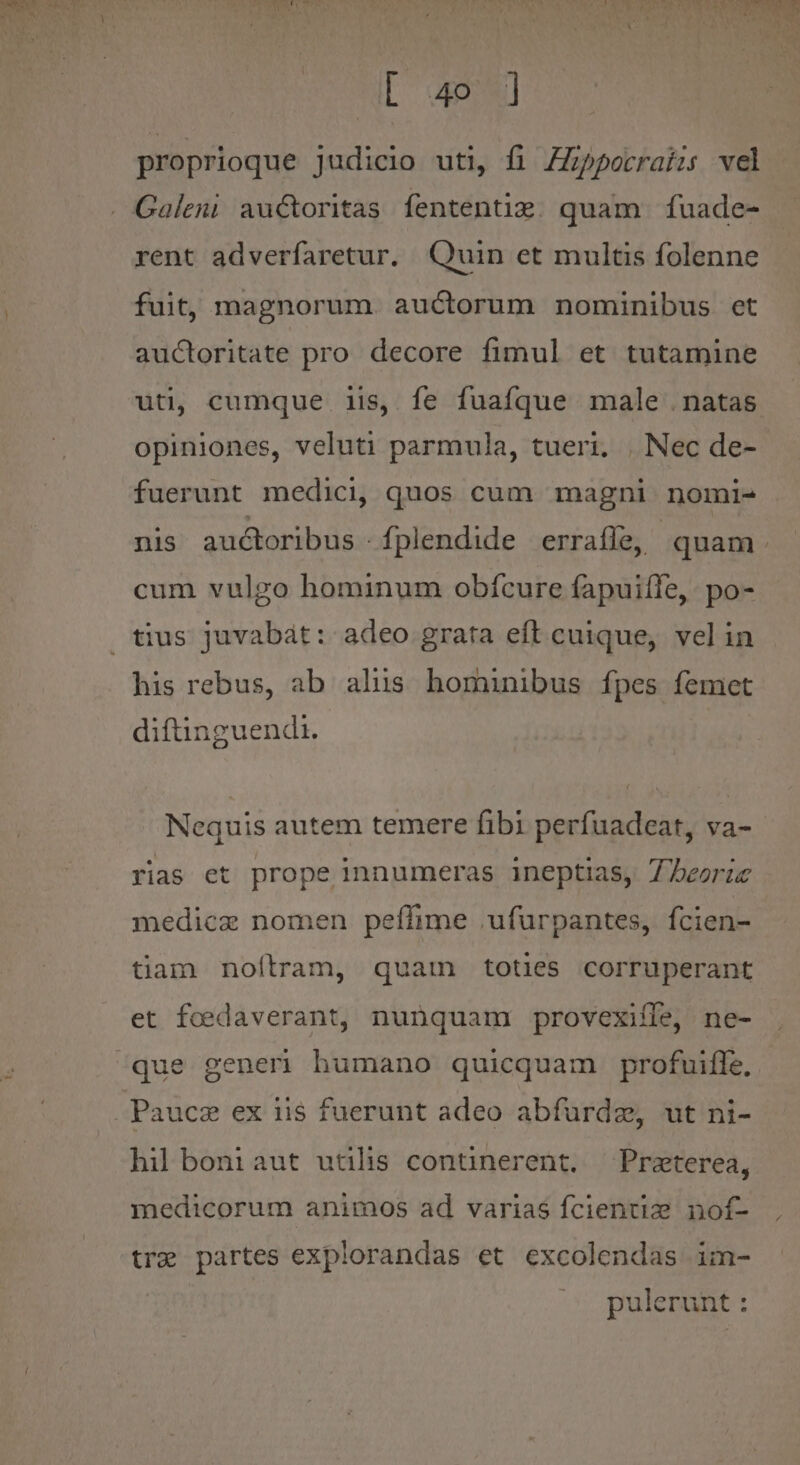 Abo 4e] proprioque judicio uti, fi ZZpporraizs vel Galeni auctoritas fententim. quam fuade- rent adverfaretur. Quin et multis folenne fuit, magnorum. auctorum nominibus et auctoritate pro decore fimul et tutamine uti, cumque iis, fe fuafque male .natas opiniones, veluti parmula, tueri. | Nec de- fuerunt medici, quos cum magni nomi- nis auctoribus - fplendide erraffe, quam. cum vulgo hominum obfcure fapuiífe, po- his rebus, ab alüs hominibus fpes femet diftinguendi. Nequis autem temere fibi perfuadeat, va- rias et prope innumeras ineptias, 7 beoric medicz nomen peffime .ufurpantes, fcien- tiam noítram, quam toties corruperant et fcedaverant, nunquam provexiffe, ne- que generi humano quicquam profuiffe., hil boniaut utilis continerent. — Praeterea, medicorum animos ad varias fcientiz nof- tre partes explorandas et excolendas im- pulerunt :