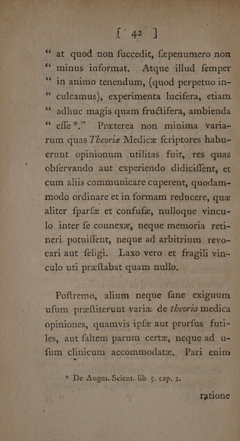 [42 ] * at quod non fuccedit, fzepenumero non  minus informat. Atque illud femper ** 1n animo tenendum, (quod perpetuo in- * culcamus), experimenta lucifera, etiam. **- adhuc magis quam fructifera, ambienda * effe *. Przterea non minima varia- rum quas 7 beorie Medicz fcriptores habu- erunt opinionum utilitas fuit, res quas obfervando aut experiendo didici(fent, et cum aliis communicare cuperent, quodam- modo ordinare et in formam reducere, quz aliter fparíze et confufez, nulloque vincu- lo inter fe connexe, neque memoria reti- neri potuiflent, neque ad arbitrium | revo- cari aut feligi. Laxo vero et fragili vin- KS culo uti przeftabat quam nullo. Poftremo, ahum neque fane exiguum ufum przíliterunt.varix de zbeoria medica opiniones, quamvis ipíz aut prorfus futi- les, aut faltem parum certe, neque ad u- fum chnicum accommodatz. Pari enim * De Augm. Scient. lib. s. cap. 2. ratione