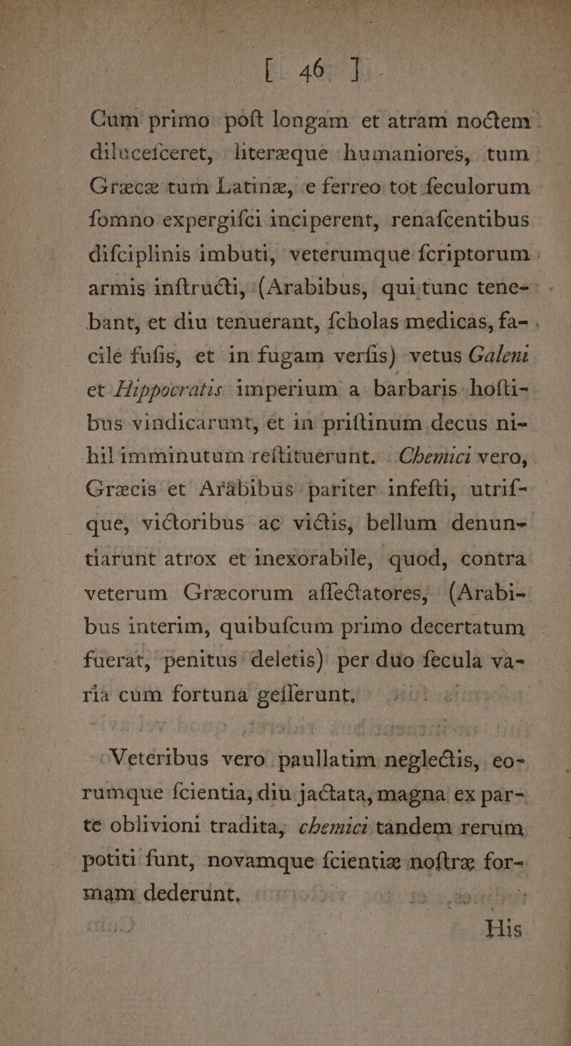 EC aed diluceiceret, lhitereque ^ humaniores, tum Grace tum Latinz, e ferreo tot feculorum fomno expergiíci inciperent, renafcentibus cile fufis, et in fugam veríis) vetus Galen: et Hippocratis ymperium a barbaris. hofti- bus vindicarunt, et in priftinum decus ni- hil imminutum reítituerunt. . Cbegici vero, Grzcis et Arábibus pariter infefti, utrif- que, victoribus ac victis, bellum denun- tiarunt atrox et inexorabile, quod, contra veterum Grecorum affectatores, (Arabi- bus interim, quibuícum primo decertatum fuerat, penitus deletis) per duo fecula va- ria cum fortuna geílerunt. NVeteribus vero paullatim neglectis, eo- rumque fcientia, diu jactata, magna ex par- potiti funt, novamque fcientig noftra far? mam dederunt, ;