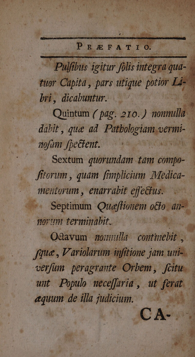 fuor Cüpitá, ur utique poti d Li-  bri, dicabuntur. ÉA Quickim ( pag. 210.) -— i dabit, que ad Putbolgiam.uermi 1 * mofum'fpeGent; ^ s ovas d Sextum quorumdam tam cómpo- 1 E fttorum , quam famplicium Medica-. iHentorum , enarrabit effectus. £e -7« Septimum Queffionem olo: ai | BOT TTHI terminabit.. UO -Qdavum mouuulla etti M Jaque , V. ariolarum. infitione jam unie. | verfum peragrante. C Orbem, [7 wt Populo weceffria , ut feat — dmn de illa judicium. ^— —  $4 CA